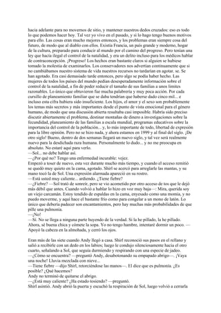 hacia adelante para no movernos de sitio, y mantener nuestros dedos cruzados: eso es todo
lo que podemos hacer hoy. Tal vez yo vivo en el pasado, y si lo hago tengo buenos motivos
para ello. Las cosas eran mucho mejores entonces, y los problemas eran siempre cosa del
futuro, de modo que al diablo con ellos. Existía Francia, un país grande y moderno, hogar
de la cultura, preparado para conducir al mundo por el camino del progreso. Pero tenían una
ley que hacía ilegal el control de la natalidad, y era un delito incluso para los médicos hablar
de contraconcepción. ¡Progreso! Los hechos eran bastante claros si alguien se hubiese
tomado la molestia de examinarlos. Los conservadores nos advertían continuamente que si
no cambiábamos nuestro sistema de vida nuestros recursos no tardarían en agotar. se. Se
han agotado. Era casi demasiado tarde entonces, pero algo se podía haber hecho. Las
mujeres de todos los países del mundo pedían desesperadamente información sobre el
control de la natalidad, a fin de poder reducir el tamaño de sus familias a unos limites
razonables. Lo único que obtuvieron fue mucha palabrería y muy poca acción. Por cada
cursillo de planeamiento familiar que se daba tendrían que haberse dado cinco mil... e
incluso esta cifra hubiera sido insuficiente. Los hijos, el amor y el sexo son probablemente
los temas más secretos y más importantes desde el punto de vista emocional para el género
humano, de modo que una discusión abierta resultaba casi imposible. Habría sido preciso
discutir abiertamente el problema, destinar montañas de dinero a investigaciones sobre la
fecundidad, planeamiento de las familias a escala mundial, programas educativos sobre la
importancia del control de la población... y, lo más importante de todo, libertad de expresión
para la libre opinión. Pero no se hizo nada, y ahora estamos en 1999 y al final del siglo. ¡De
otro siglo! Bueno, dentro de dos semanas llegará un nuevo siglo, y tal vez será realmente
nuevo para la desdichada raza humana. Personalmente lo dudo... y no me preocupa en
absoluto. No estaré aquí para verlo.
—Sol... no debe hablar así.
—¿Por qué no? Tengo una enfermedad incurable: vejez.
Empezó a toser de nuevo, esta vez durante mucho más tiempo, y cuando el acceso remitió
se quedó muy quieto en la cama, agotado. Shirl se acercó para arreglarle las mantas, y su
mano tocó la de Sol. Una expresión alarmada apareció en su rostro.
—Está usted muy caliente... ardiendo. ¿Tiene fiebre?
—¿Fiebre? —Sol trató de sonreír, pero se vio acometido por otro acceso de tos que le dejó
más débil que antes. Cuando volvió a hablar lo hizo en voz muy baja—: Mira, querida soy
un viejo carcamán. Estoy tendido de espaldas en la cama, enyesado como una momia, y no
puedo moverme, y aquí hace el bastante frío como para congelar a un mono de latón. Lo
único que debería padecer son encantamientos, pero hay muchas más probabilidades de que
pille una pulmonía.
—¡No!
—Sí. No se llega a ninguna parte huyendo de la verdad. Si la he pillado, la he pillado.
Ahora, sé buena chica y cómete la sopa. Yo no tengo hambre, intentaré dormir un poco. —
Apoyó la cabeza en la almohada, y cerró los ojos.
Eran más de las siete cuando Andy llegó a casa. Shirl reconoció sus pasos en el rellano y
salió a recibirle con un dedo en los labios; luego le condujo silenciosamente hacia el otro
cuarto, señalando a Sol, que seguía durmiendo y respirando con una especie de jadeo.
—¿Cómo se encuentra? —preguntó Andy, desabotonando su empapado abrigo—. ¡Vaya
una noche! Lluvia mezclada con nieve...
—Tiene fiebre —dijo Shirl, retorciéndose las manos—. El dice que es pulmonía. ¿Es
posible? ¿Qué hacemos?
Andy no terminó de quitarse el abrigo.
—¿Está muy caliente? ¿Ha estado tosiendo? —preguntó.
Shirl asintió. Andy abrió la puerta y escuchó la respiración de Sol, luego volvió a cerrarla

 