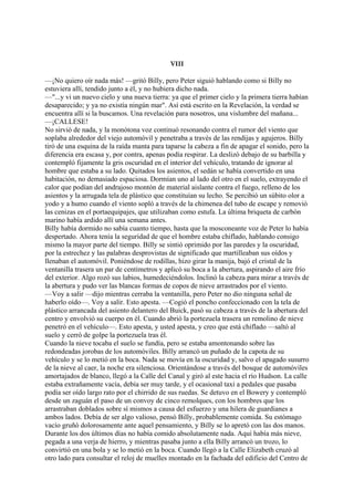 VIII
—¡No quiero oír nada más! —gritó Billy, pero Peter siguió hablando como si Billy no
estuviera allí, tendido junto a él, y no hubiera dicho nada.
—"...y vi un nuevo cielo y una nueva tierra: ya que el primer cielo y la primera tierra habían
desaparecido; y ya no existía ningún mar". Así está escrito en la Revelación, la verdad se
encuentra allí si la buscamos. Una revelación para nosotros, una vislumbre del mañana...
—¡CALLESE!
No sirvió de nada, y la monótona voz continuó resonando contra el rumor del viento que
soplaba alrededor del viejo automóvil y penetraba a través de las rendijas y agujeros. Billy
tiró de una esquina de la raída manta para taparse la cabeza a fin de apagar el sonido, pero la
diferencia era escasa y, por contra, apenas podía respirar. La deslizó debajo de su barbilla y
contempló fijamente la gris oscuridad en el interior del vehículo, tratando de ignorar al
hombre que estaba a su lado. Quitados los asientos, el sedán se había convertido en una
habitación, no demasiado espaciosa. Dormían uno al lado del otro en el suelo, extrayendo el
calor que podían del andrajoso montón de material aislante contra el fuego, relleno de los
asientos y la arrugada tela de plástico que constituían su lecho. Se percibió un súbito olor a
yodo y a humo cuando el viento sopló a través de la chimenea del tubo de escape y removió
las cenizas en el portaequipajes, que utilizaban como estufa. La última briqueta de carbón
marino había ardido allí una semana antes.
Billy había dormido no sabía cuanto tiempo, hasta que la mosconeante voz de Peter lo había
despertado. Ahora tenía la seguridad de que el hombre estaba chiflado, hablando consigo
mismo la mayor parte del tiempo. Billy se sintió oprimido por las paredes y la oscuridad,
por la estrechez y las palabras desprovistas de significado que martilleaban sus oídos y
llenaban el automóvil. Poniéndose de rodillas, hizo girar la manija, bajó el cristal de la
ventanilla trasera un par de centímetros y aplicó su boca a la abertura, aspirando el aire frío
del exterior. Algo rozó sus labios, humedeciéndolos. Inclinó la cabeza para mirar a través de
la abertura y pudo ver las blancas formas de copos de nieve arrastrados por el viento.
—Voy a salir —dijo mientras cerraba la ventanilla, pero Peter no dio ninguna señal de
haberlo oído—. Voy a salir. Esto apesta. —Cogió el poncho confeccionado con la tela de
plástico arrancada del asiento delantero del Buick, pasó su cabeza a través de la abertura del
centro y envolvió su cuerpo en él. Cuando abrió la portezuela trasera un remolino de nieve
penetró en el vehículo—. Esto apesta, y usted apesta, y creo que está chiflado —saltó al
suelo y cerró de golpe la portezuela tras él.
Cuando la nieve tocaba el suelo se fundía, pero se estaba amontonando sobre las
redondeadas jorobas de los automóviles. Billy arrancó un puñado de la capota de su
vehículo y se lo metió en la boca. Nada se movía en la oscuridad y, salvo el apagado susurro
de la nieve al caer, la noche era silenciosa. Orientándose a través del bosque de automóviles
amortajados de blanco, llegó a la Calle del Canal y giró al este hacia el río Hudson. La calle
estaba extrañamente vacía, debía ser muy tarde, y el ocasional taxi a pedales que pasaba
podía ser oído largo rato por el chirrido de sus ruedas. Se detuvo en el Bowery y contempló
desde un zaguán el paso de un convoy de cinco remolques, con los hombres que los
arrastraban doblados sobre sí mismos a causa del esfuerzo y una hilera de guardianes a
ambos lados. Debía de ser algo valioso, pensó Billy, probablemente comida. Su estómago
vacío gruñó dolorosamente ante aquel pensamiento, y Billy se lo apretó con las dos manos.
Durante los dos últimos días no había comido absolutamente nada. Aquí había más nieve,
pegada a una verja de hierro, y mientras pasaba junto a ella Billy arrancó un trozo, lo
convirtió en una bola y se lo metió en la boca. Cuando llegó a la Calle Elizabeth cruzó al
otro lado para consultar el reloj de muelles montado en la fachada del edificio del Centro de

 