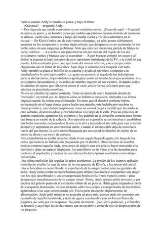 Asintió cuando Andy le mostró su placa, y bajó el brazo.
—¿Qué pasa? —preguntó Andy.
—Una algarada que puede convertirse en un verdadero motín... ¡Fuera de aquí! —Esgrimió
de nuevo su porra, y un hombre calvo que andaba apoyándose en unas muletas de aluminio
se detuvo, vaciló unos instantes y luego dio media vuelta y volvió a adentrarse en el
parque—. En Klein's había una de esas ventas relámpago, ya sabe, ponen súbitamente
anuncios en los escaparates y venden algún artículo que desaparece en un santiamén, lo han
hecho antes sin que surgieran problemas. Sólo que esta vez tenían una partida de filetes de
carne sintética... —Levantó la voz para hacerse oír por encima del rugido de los dos
helicópteros verdes y blancos que se acercaban—. Algún bocazas compró los suyos y al
doblar la esquina se topó con unos de esos reporteros ambulantes de la TV, y le contó lo que
pasaba. Está acudiendo gente creo que hasta del mismo infierno, y no creo que estén
bloqueadas aún la mitad de las calles. Aquí llega el alambre para bloquear este lado.
Andy prendió su placa al bolsillo de su camisa y ayudó al patrullero a empujar a la
muchedumbre lo más lejos posible. La. gente no protestó; el rugido de los helicópteros
parecía aterrorizarles, impulsándoles a apretujarse como un rebaño de ovejas asustadas. Los
helicópteros descendieron, y los rollos de alambre cayeron de sus vientres. Oxidados rollos
de alambre de espino que rebotaron contra el suelo con la fuerza suficiente para que
estallara su precintada envoltura.
No era un alambre de espino corriente. Tenía un ánima de acero templado dotada de
"memoria", un metal que, no importa cómo se doblara o enroscara, retornaba a su forma
original cuando las trabas eran eliminadas. En tanto que el alambre corriente habría
permanecido en el lugar donde cayera hecho una maraña, este luchaba por recobrar su
forma primitiva, moviéndose torpemente como un animal ciego a medida que las ataduras
eran soltadas, desenrollándose y extendiéndose a lo largo de la calle. Policías provistos de
guantes especiales agarraban los extremos y los guiaban en la dirección correcta para formar
una barrera en medio de la calzada. Dos espirales en expansión se encontraban y entablaban
una lucha insensata, enroscándose la una en la otra y trepando al aire sólo para caer y luchar
de nuevo y serpentear en una retorcida unión. Cuando el último cable dejó de moverse a
través del pavimento, la calle estaba bloqueada por una pared de alambre de espino de un
metro de altura y un metro de anchura.
Pero el problema no estaba resuelto; desde el sur seguía llegando gente a lo largo de las
calles que todavía no habían sido bloqueadas por el alambre. Otras barreras de alambre
podrían contener aquella riada, pero antes de dejarlo caer era preciso hacer retroceder a la
multitud y dejar un espacio despejado. Los patrulleros se las veían y se las deseaban para
contener al populacho, y encima de sus cabezas los helicópteros zumbaban como abejas
enfurecidas.
Una súbita explosión fue seguida de gritos estridentes. La presión de los cuerpos apiñados
había hecho estallar la luna de unos de los escaparates de Klein's, y las aristas del cristal
roto se hincaban en carne blanda; al espectáculo de la sangre hacían coro los gemidos de
dolor. Andy luchó contra la marca humana para abrirse paso hacia el escaparate; una mujer
con los ojos desorbitados y una ensangrentada brecha en la frente tropezó contra ~ para
desaparecer inmediatamente de su campo visual. Ahora, Andy apenas podía moverse, y por
encima del griterío pudo oír el estridente silbato de un policía. Había gente trepando a través
del escaparate destrozado, incluso andando sobre los cuerpos ensangrentados de los heridos,
agarrándose a las cajas amontonadas allí. Era la parte trasera del departamento de
alimentación. Andy gritó mientras se acercaba un poco más, apenas pudo oír su propia voz
en medio de aquella barahúnda, y trató de agarra a un hombre con los brazos llenos de
paquetes que salía por el escaparate. No pudo alcanzarle... pero otros pudieron, y el hombre
se retorció y cayó bajo las ávidas manos que en un abrir y cerrar de ojos le desposeyeron de
los paquetes.

 