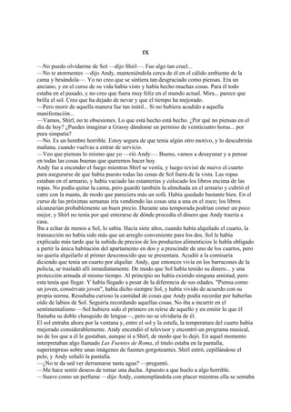 IX
—No puedo olvidarme de Sol —dijo Shirl—. Fue algo tan cruel...
—No te atormentes —dijo Andy, manteniéndola cerca de él en el cálido ambiente de la
cama y besándola—. Yo no creo que se sintiera tan desgraciado como piensas. Era un
anciano, y en el curso de su vida había visto y había hecho muchas cosas. Para él todo
estaba en el pasado, y no creo que fuera muy feliz en el mundo actual. Mira... parece que
brilla el sol. Creo que ha dejado de nevar y que el tiempo ha mejorado.
—Pero morir de aquella manera fue tan inútil... Si no hubiera acudido a aquella
manifestación...
—Vamos, Shirl, no te obsesiones. Lo que está hecho está hecho. ¿Por qué no piensas en el
día de hoy? ¿Puedes imaginar a Grassy dándome un permiso de veinticuatro horas... por
pura simpatía?
—No. Es un hombre horrible. Estoy segura de que tenía algún otro motivo, y lo descubrirás
mañana, cuando vuelvas a entrar de servicio.
—Veo que piensas lo mismo que yo —rió Andy—. Bueno, vamos a desayunar y a pensar
en todas las cosas buenas que queremos hacer hoy.
Andy fue a encender el fuego mientras Shirl se vestía, y luego revisó de nuevo el cuarto
para asegurarse de que había puesto todas las cosas de Sol fuera de la vista. Las ropas
estaban en el armario, y había vaciado las estanterías y colocado los libros encima de las
ropas. No podía quitar la cama, pero guardó también la almohada en el armario y cubrió el
catre con la manta, de modo que pareciera más un sofá. Había quedado bastante bien. En el
curso de las próximas semanas iría vendiendo las cosas una a una en el zoco; los libros
alcanzarían probablemente un buen precio. Durante una temporada podrían comer un poco
mejor, y Shirl no tenía por qué enterarse de dónde procedía el dinero que Andy traería a
casa.
Iba a echar de menos a Sol, lo sabía. Hacía siete años, cuando había alquilado el cuarto, la
transacción no había sido más que un arreglo conveniente para los dos. Sol le había
explicado más tarde que la subida de precios de los productos alimenticios le habla obligado
a partir la única habitación del apartamento en dos y a prescindir de uno de los cuartos, pero
no quería alquilarlo al primer desconocido que se presentara. Acudió a la comisaría
diciendo que tenía un cuarto por alquilar. Andy, que entonces vivía en los barracones de la
policía, se trasladó allí inmediatamente. De modo que Sol había tenido su dinero... y una
protección armada al mismo tiempo. Al principio no había existido ninguna amistad, pero
esta tenía que llegar. Y había llegado a pesar de la diferencia de sus edades. "Piensa como
un joven, consérvate joven", había dicho siempre Sol, y había vivido de acuerdo con su
propia norma. Resultaba curioso la cantidad de cosas que Andy podía recordar por haberlas
oído de labios de Sol. Seguiría recordando aquellas cosas. No iba a incurrir en el
sentimentalismo —Sol hubiera sido el primero en reírse de aquello y en emitir lo que él
llamaba su doble chasquido de lengua—, pero no se olvidaría de él.
El sol entraba ahora por la ventana y, entre el sol y la estufa, la temperatura del cuarto había
mejorado considerablemente. Andy encendió el televisor y encontró un programa musical,
no de los que a él le gustaban, aunque sí a Shirl, de modo que lo dejó. En aquel momento
interpretaban algo llamado Las Fuentes de Roma, el titulo estaba en la pantalla,
superimpreso sobre unas imágenes de fuentes gorgoteantes. Shirl entró, cepillándose el
pelo, y Andy señaló la pantalla.
—¿No te da sed ver derramarse tanta agua? —preguntó.
—Me hace sentir deseos de tomar una ducha. Apuesto a que huelo a algo horrible.
—Suave como un perfume —dijo Andy, contemplándola con placer mientras ella se sentaba

 