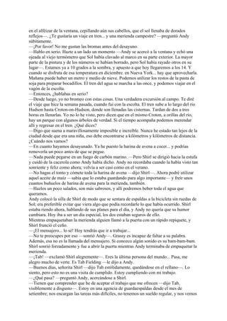 en el alféizar de la ventana, cepillando aún sus cabellos, que el sol llenaba de dorados
reflejos—. ¿Te gustaría un viaje en tren... y una merienda campestre? —preguntó Andy
súbitamente.
—¡Por favor! No me gustan las bromas antes del desayuno.
—Hablo en serio. Hazte a un lado un momento —Andy se acercó a la ventana y echó una
ojeada al viejo termómetro que Sol había clavado al marco en su parte exterior. La mayor
parte de la pintura y de los números se habían borrado, pero Sol había rayado otros en su
lugar—. Estamos ya a 10 grados a la sombra, y apuesto a que hoy llegaremos a los 14. Y
cuando se disfruta de esa temperatura en diciembre. en Nueva York... hay que aprovecharla.
Mañana puede haber un metro y medio de nieve. Podemos utilizar los restos de la pasta de
soja para preparar bocadillos. El tren del agua se marcha a las once, y podemos viajar en el
vagón de la escolta.
—Entonces, ¿hablabas en serio?
—Desde luego, yo no bromeo con estas cosas. Una verdadera excursión al campo. Te diré
el viaje que hice la semana pasada, cuando fui con la escolta. El tren sube a lo largo del río
Hudson hasta Croton-on-Hudson, donde son llenadas las cisternas. Tardan de dos a tres
horas en llenarlas. Yo no lo he visto, pero dicen que en el mismo Croton, a orillas del río,
hay un parque con algunos árboles de verdad. Si el tiempo acompaña podemos merendar
allí y regresar en el tren. ¿Qué dices?
—Digo que suena a maravillosamente imposible e increíble. Nunca he estado tan lejos de la
ciudad desde que era una niña, eso debe encontrarse a kilómetros y kilómetros de distancia.
¿Cuándo nos vamos?
—En cuanto hayamos desayunado. Ya he puesto la harina de avena a cocer... y podrías
removerla un poco antes de que se pegue.
—Nada puede pegarse en un fuego de carbón marino. —Pero Shirl se dirigió hacia la estufa
y cuidó de la cacerola como Andy había dicho. Andy no recordaba cuando la había visto tan
sonriente y feliz como ahora; volvía a ser casi como en el verano.
—No hagas el tonto y cómete toda la harina de avena —dijo Shirl—. Ahora podré utilizar
aquel aceite de maíz —sabía que lo estaba guardando para algo importante— y freír unos
cuantos buñuelos de harina de avena para la merienda, también.
—Hazlos un poco salados, son más sabrosos, y allí podremos beber toda el agua que
queramos.
Andy colocó la silla de Shirl de modo que se sentara de espaldas a la bicicleta sin ruedas de
Sol; era preferible evitar que viera algo que podía recordarle lo que había ocurrido. Shirl
estaba riendo ahora, hablando de sus planes para el día, y Andy no quería que su humor
cambiara. Hoy iba a ser un día especial, los dos estaban seguros de ello.
Mientras empaquetaban la merienda alguien llamó a la puerta con un rápido repiquete, y
Shirl frunció el ceño.
—¡El mensajero... lo sé! Hoy tendrás que ir a trabajar...
—No te preocupes por eso —sonrió Andy—. Grassy es incapaz de faltar a su palabra.
Además, esa no es la llamada del mensajero. Si conozco algún sonido es su bam-bam-bam.
Shirl sonrió forzadamente y fue a abrir la puerta mientras Andy terminaba de empaquetar la
merienda.
—¡Tab! —exclamó Shirl alegremente—. Eres la última persona del mundo... Pasa, me
alegro mucho de verte. Es Tab Fielding —le dijo a Andy.
—Buenos días, señorita Shirl —dijo Tab estólidamente, quedándose en el rellano—. Lo
siento, pero esto no es una visita de cumplido. Estoy cumpliendo con mi trabajo.
—¿Qué pasa? —preguntó Andy, acercándose a Shirl.
—Tienen que comprender que he de aceptar el trabajo que me ofrecen —dijo Tab,
visiblemente a disgusto—. Estoy en una agencia de guardaespaldas desde el mes de
setiembre; nos encargan las tareas más difíciles, no tenemos un sueldo regular, y nos vemos

 