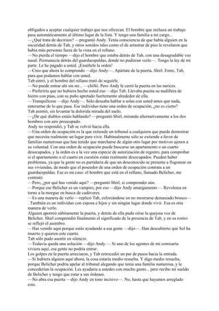 obligados a aceptar cualquier trabajo que nos ofrezcan. El hombre que rechaza un trabajo
pasa automáticamente al último lugar de la lista. Y tengo una familia a mi cargo...
—¿Qué trata de decirnos? —preguntó Andy. Tenía consciencia de que había alguien en la
oscuridad detrás de Tab, y otros sonidos tales como el de arrastrar de pies le revelaron que
había más personas fuera de la vista en el rellano.
—No pierda el tiempo —dijo el hombre que estaba detrás de Tab, con una desagradable voz
nasal. Permanecía detrás del guardaespaldas, donde no pudieran verle—. Tengo la ley de mi
parte. Le he pagado a usted. ¡Enséñele la orden!
—Creo que ahora lo comprendo —dijo Andy—. Apártate de la puerta, Shirl. Entre, Tab,
para que podamos hablar con usted.
Tab entró, y el hombre del rellano trató de seguirle.
—No puede entrar ahí sin mi... —chilló. Pero Andy le cerró la puerta en las narices.
—Preferiría que no hubiera hecho usted eso —dijo Tab. Llevaba puesta su nudillera de
hierro con púas, con su puño apretado fuertemente alrededor de ella.
—Tranquilícese —dijo Andy—. Sólo deseaba hablar a solas con usted antes que nada,
enterarme de lo que pasa. Ese individuo tiene una orden de ocupación, ¿no es cierto?
Tab asintió, sin levantar la dolorida mirada del suelo.
—¿De qué diablos estáis hablando? —preguntó Shirl, mirando alternativamente a los dos
hombres con aire preocupado.
Andy no respondió, y Tab se volvió hacia ella.
—Una orden de ocupación es la que extiende un tribunal a cualquiera que pueda demostrar
que necesita realmente un lugar para vivir. Habitualmente sólo se extiende a favor de
familias numerosas que han tenido que marcharse de algún otro lugar por motivos ajenos a
su voluntad. Con una orden de ocupación puede buscarse un apartamento o un cuarto
desocupados, y la orden es a la vez una especie de autorización de registro, para comprobar
si el apartamento o el cuarto en cuestión están realmente desocupados. Pueden haber
problemas, ya que la gente no es partidaria de que un desconocido se presente a fisgonear en
sus viviendas, de modo que el poseedor de una orden de ocupación contrata a un
guardaespaldas. Ese es mi caso: el hombre que está en el rellano, llamado Belicher, me
contrató.
—Pero, ¿por qué has venido aquí? —preguntó Shirl, si comprender aún.
—Porque ese Belicher es un vampiro, por eso —dijo Andy amargamente—. Revoletea en
torno a la morgue en busca de cadáveres.
—Es una manera de verlo —replicó Tab, esforzándose en no mostrarse demasiado brusco—
. También es un individuo con esposa e hijos y sin ningún lugar donde vivir. Esa es otra
manera de verlo.
Alguien aporreó súbitamente la puerta, y detrás de ella pudo oírse la quejosa voz de
Belicher. Shirl comprendió finalmente el significado de la presencia de Tab, y en su rostro
se reflejó el asombro.
—Has venido aquí porque estás ayudando a esa gente —dijo—. Han descubierto que Sol ha
muerto y quieren este cuarto.
Tab sólo pudo asentir en silencio.
—Todavía queda una solución —dijo Andy—. Si uno de los agentes de mi comisaría
viviera aquí, esa gente no podría entrar.
Los golpes en la puerta arreciaron, y Tab retrocedió un par de pasos hacia la entrada.
—Si hubiera alguien aquí ahora, la cosa estaría medio resuelta. Y digo medio resuelta,
porque Belicher podría apelar al tribunal alegando que tenía una familia numerosa, y le
concederían la ocupación. Les ayudaría a ustedes con mucho gusto... pero recibo mi sueldo
de Belicher y tengo que estar a sus órdenes.
—No abra esa puerta —dijo Andy en tono incisivo—. No, hasta que hayamos arreglado
esto.

 