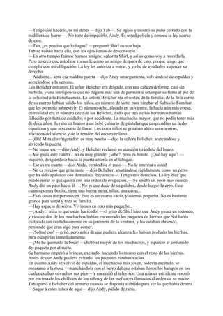 —Tengo que hacerlo, es mi deber —dijo Tab—. Se irguió y mostró su puño cerrado con la
nudillera de hierro—. No trate de impedirlo, Andy. Es usted policía y conoce la ley acerca
de esto.
—Tab, ¿es preciso que lo hagas? —preguntó Shirl en voz baja.
Tab se volvió hacia ella, con los ojos llenos de desconsuelo.
—En otro tiempo fuimos buenos amigos, señorita Shirl, y así es como voy a recordarla.
Pero no creo que usted me recuerde como un amigo después de esto, porque tengo que
cumplir con mi obligación. La ley les autoriza a entrar, y yo he de ayudarles a ejercer su
derecho.
—Adelante... abra esa maldita puerta —dijo Andy amargamente, volviéndose de espaldas y
acercándose a la ventana.
Los Belicher entraron. El señor Belicher era delgado, con una cabeza deforme, casi sin
barbilla, y una inteligencia que no llegaba más allá de permitirle estampar su firma al pie de
la solicitud a la Beneficencia. La señora Belicher era el sostén de la familia; de la fofa carne
de su cuerpo habían salido los niños, en número de siete, para hinchar el Subsidio Familiar
que les permitía sobrevivir. El número ocho, alojado en su vientre, la hacía aún más obesa;
en realidad era el número once de los Belicher, dado que tres de los hermanos habían
fallecido por falta de cuidados o por accidente. La muchacha mayor, que no podía tener más
de doce años, llevaba en brazos a un bebé cubierto de pústulas que desprendían un hedor
espantoso y que no cesaba de llorar. Los otros niños se gritaban ahora unos a otros,
aliviados del silencio y de la tensión del oscuro rellano.
—¡Oh! Mira el refrigerador: es muy bonito —dijo la señora Belicher, acercándose y
abriendo la puerta.
—No toque eso —dijo Andy, y Belicher reclamó su atención tirándole del brazo.
—Me gusta este cuarto... no es muy grande, ¿sabe?, pero es bonito. ¿Qué hay aquí? —
inquirió, dirigiéndose hacia la puerta abierta en el tabique.
—Ese es mi cuarto —dijo Andy, cerrándole el paso—. No le interesa a usted.
—No es preciso que grite tanto —dijo Belicher, apartándose rápidamente como un perro
que ha sido apaleado con demasiada frecuencia—. Tengo mis derechos. La ley dice que
puedo mirar lo que quiera con una orden de ocupación. —Se apartó un poco más cuando
Andy dio un paso hacia él—. No es que dude de su palabra, desde luego: le creo. Este
cuarto es muy bonito, tiene una buena mesa, sillas, una cama...
—Esas cosas me pertenecen. Este es un cuarto vacío, y además pequeño. No es bastante
grande para usted y toda su familia.
—Hay espacio de sobra. Vivíamos en otro más pequeño...
—¡Andy... mira lo que están haciendo! —el grito de Shirl hizo que Andy girara en redondo,
y vio que dos de los muchachos habían encontrado los paquetes de hierbas que Sol había
cultivado tan cuidadosamente en su jardinera de la ventana, y los estaban abriendo,
pensando que eran algo para comer.
—¡Soltad eso! —gritó, pero antes de que pudiera alcanzarles habían probado las hierbas,
para escupirías inmediatamente.
—¡Me he quemado la boca! —chilló el mayor de los muchachos, y esparció el contenido
del paquete por el suelo.
Su hermano empezó a brincar, excitado, haciendo lo mismo con el resto de las hierbas.
Antes de que Andy pudiera evitarlo, los paquetes estaban vacíos.
En cuanto Andy se volvió de espaldas, el muchacho más joven, todavía excitado, se
encaramó a la mesa —manchándola con el barro del que estaban llenos los harapos en los
cuales estaban envueltos sus pies— y encendió el televisor. Una música estridente resonó
por encima de los chillidos de los niños y de las ineficaces llamadas al orden de su madre.
Tab apartó a Belicher del armario cuando se disponía a abrirlo para ver lo que había dentro.
—Saque a estos niños de aquí— dijo Andy, pálido de rabia.

 