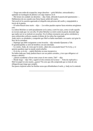 —Tengo una orden de ocupación, tengo derechos —gritó Belicher, retrocediendo y
agitando un rectángulo de plástico con algo impreso en él.
—Me tienen sin cuidado sus derechos —dijo Andy, abriendo la puerta del apartamento—.
Hablaremos de eso cuando esas fieras hayan salido del cuarto.
Tab resolvió la cuestión agarrando al chiquillo más próximo del cuello y empujándole a
través de la puerta.
—El señor Rusch tiene razón —dijo—. Los niños pueden esperar fuera mientras arreglamos
esto.
La señora Belicher se sentó pesadamente en la cama y cerró los ojos, como si todo aquello
no tuviera nada que ver con ella. El señor Belicher se retiró contra la pared, diciendo algo
que nadie oyó ni se molestó en escuchar. En el rellano resonaron unos gritos estridentes y
unos enfurecidos sollozos cuando el último de los niños fue expulsado.
Andy miró a su alrededor y comprobó que Shirl se había marchado a su cuarto; oyó girar la
llave de la cerradura.
—Supongo que debo resignarme a esta invasión —dijo mirando fijamente a Tab.
El guardaespaldas se alzó de hombros con aire desolado.
—Lo siento, Andy, de veras que lo siento. ¿Qué otra cosa puedo hacer? Es la ley, y si
quieren quedarse aquí no puede usted echarles.
—Es la ley, es la ley —repitió Belicher en tono inexpresivo.
No había nada que Andy pudiera hacer con sus puños cerrados, y tuvo que obligarse a sí
mismo a abrirlos.
—¿Quiere ayudarme a llevar estas cosas al otro cuarto, Tab? —dijo.
—Desde luego —dijo Tab, y agarró el otro extremo de la mesa—. Trate de explicarle a
Shirl mi papel en este asunto, ¿quiere? No creo que ella comprenda que se trata de una
obligación que tengo que cumplir.
Sus pasos crujieron sobre las hierbas secas que alfombraban el suelo, y Andy no le contestó.

 