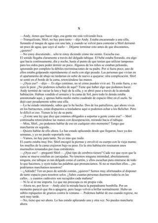 X
—Andy, tienes que hacer algo, esa gente me está volviendo loca.
—Tranquilízate, Shirl, no hay para tanto —dijo Andy. Estaba encaramado a una silla,
llenando el tanque de agua con una lata, y cuando se volvió para contestar a Shirl derramó
un poco de agua, que cayó al suelo—. Déjame terminar esto antes de que discutamos,
¿quieres?
—No estoy discutiendo... sólo te estoy diciendo cómo me siento. Escucha eso.
El sonido llegaba claramente a través del delgado tabique. El bebé estaba llorando, era algo
que hacía continuamente, día y noche, hasta el punto de que tenían que utilizar tampones
para los oídos para poder dormir un poco. Algunos de los niños se estaban peleando,
ignorando por completo la débiles recriminaciones de su padre. Por si fuera poco, uno de
ellos estaba golpeando repetidamente el suelo con algo pesado. Las personas que vivían en
el apartamento de abajo no tardarían en subir de nuevo a quejarse: otra complicación. Shirl
se sentó en el borde de la cama, retorciéndose las manos.
—¿Oyes eso? —dijo—. Es algo continuo, no sé cómo pueden vivir así. Tú estás fuera, y no
oyes lo peor. ¿No podemos echarles de aquí? Tiene que haber algo que podamos hacer.
Andy terminó de vaciar la lata y bajó de la silla, y se abrió paso a través de la atestada
habitación. Habían vendido el armario y la cama de Sol, pero todo lo demás estaba
amontonado aquí, y apenas había medio metro cuadrado de espacio libre en el suelo. Se
dejó caer pesadamente sobre una silla.
—Lo he estado intentando, sabes que lo he hecho. Dos de los patrulleros, que ahora viven
en los barracones, están dispuestos a trasladarse aquí si podemos echar a los Belicher. Pero
lo difícil es eso. Tienen la ley de su parte.
—¿Existe una ley que dice que estamos obligados a soportar a gente como esa? —Shirl
continuaba retorciéndose las manos con desesperación, mirando hacia el tabique.
—Mira, Shirl, ¿no podemos hablar de eso en cualquier otro momento? Tengo que
marcharme en seguida...
—Quiero hablar de ello ahora. Lo has estado aplazando desde que llegaron, hace ya dos
semanas, y yo no puedo soportarlo más.
—Vamos, no hay para tanto. No es más que ruido.
El cuarto estaba muy frío. Shirl encogió la piernas y envolvió su cuerpo con la vieja manta;
los muelles de la cama crujieron bajo su peso. En la otra habitación resonaron unos
murmullos rematados por risas estridentes.
—¿Oyes eso? —preguntó Shirl—. ¿Qué tipo de cerebros tienen? Cada vez que oyen que la
cama se mueve estallan en carcajadas. No tenemos ninguna intimidad, absolutamente
ninguna, ese tabique es tan delgado como el cartón, y ellos escuchan para enterarse de todo
lo que hacemos, y oyen todas las palabras que pronunciamos. Si no se marchen ellos... ¿no
podríamos marcharnos nosotros?
—¿Adónde? Ten un poco de sentido común, ¿quieres? Somos muy afortunados al disponer
de tanto espacio para nosotros solos. ¿Sabes cuantas personas duermen todavía en las
calles... y cuantos cadáveres son recogidos cada mañana?
—Ni lo sé ni me importa. Lo que me preocupa es mi propia vida.
—Ahora no, por favor —Andy alzó la mirada hacia la parpadeante bombilla. Por un
momento pareció que iba a apagarse, pero luego volvió a brillar normalmente. Hubo un
súbito repiqueteo de granizo contra la ventana—. Podemos hablar de eso cuando regrese, no
será muy tarde.
—No, tiene que ser ahora. Lo has estado aplazando una y otra vez. No puedes marcharte
ahora.

 