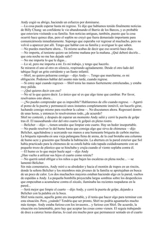 Andy cogió su abrigo, haciendo un esfuerzo por dominarse.
—La cosa puede esperar hasta mi regreso. Te dije que habíamos tenido finalmente noticias
de Billy Chung: un confidente le vio abandonando el Barrio de los Barcos, y es probable
que estuviera visitando a su familia. Son noticias antiguas, también, puesto que la cosa
ocurrió hace quince días, pero el soplón no creyó que fuera demasiado importante para
comunicárnosla inmediatamente. Supongo que esperaba ver regresar al muchacho, pero no
volvió a aparecer por allí. Tengo que hablar con su familia y averiguar lo que saben.
—No puedes marcharte ahora... Tú mismo acabas de decir que eso ocurrió hace días.
—No importa, el teniente quiere un informe mañana por la mañana. ¿Qué deberé decirle...
que esta noche no me has dejado salir?
—No me importa lo que le digas...
—Lo sé, pero me importa a mí. Es mi trabajo, y tengo que hacerlo.
Se miraron el uno al otro en silencio, respirando agitadamente. Desde el otro lado del
tabique llegó un grito estridente y un llanto infantil.
—Shirl, no quiero pelearme contigo —dijo Andy—. Tengo que marcharme, es mi
obligación. Podemos hablar del asunto más tarde, cuando regrese.
—Si estoy aquí cuando regreses —Shirl tenía las manos fuertemente entrelazadas, y estaba
muy pálida.
—¿Qué quieres decir con eso?
—No sé lo que quiero decir. Lo único que sé es que algo tiene que cambiar. Por favor,
resolvamos esto ahora...
—¿No puedes comprender que es imposible? Hablaremos de ello cuando regrese. —Agarró
el pomo de la puerta y permaneció unos instantes completamente inmóvil, sin hacerlo girar,
luchando consigo mismo para recobrar la calma—. No discutamos ahora. Regresaré dentro
de unas horas, y entonces lo resolveremos todo, ¿de acuerdo?
Shirl no contestó, y después de esperar un momento Andy salió y cerró la puerta de golpe
tras él. El nauseabundo olor del otro cuarto le golpeó en pleno rostro.
—Belicher —dijo—, tienen ustedes que limpiar este cuarto. Hay un hedor insoportable.
—No puedo resolver lo del humo hasta que consiga algo que sirva de chimenea —dijo
Belicher, agachándose y acercando sus manos a una humeante briqueta de carbón marino.
La briqueta reposaba en una vieja palangana llena de arena, de la cual brotaba una columna
de humo acre y grasiento que llenaba la habitación. La abertura en la pared exterior que Sol
había practicado para la chimenea de su estufa había sido tapada cuidadosamente con un
pequeño trozo de plástico que se hinchaba y crujía cuando el viento soplaba contra él.
—El humo es lo que mejor huele aquí —dijo Andy
¿Han vuelto a utilizar sus hijos el cuarto como retrete?
—No querrá usted obligar a los niños a que bajen las escaleras en plena noche... —se
lamentó Belicher.
Sin más comentarios, Andy miró a su alrededor y hacia el montón de trapos en un rincón,
donde la señora Belicher y los miembros más jóvenes de la familia se apretujaban en busca
de un poco de calor. Los dos muchachos mayores estaban haciendo algo en la pared, vueltos
de espaldas a Andy. La pequeña bombilla proyectaba largas sombras sobre los desperdicios
que empezaban a acumularse contra el zócalo, iluminaba las recientes raspaduras en la
pared...
—Será mejor que limpie el cuarto —dijo Andy, y cerró la puerta de golpe, dejando a
Belicher con la palabra en la boca.
Shirl tenía razón, aquella gente era insoportable, y él tenía que hacer algo para terminar con
esta situación. Pero, ¿cuándo? Tendría que ser pronto, Shirl no podría aguantarles mucho
más tiempo. Andy estaba furioso con los invasores... y furioso con Shirl. De acuerdo, la
situación era lamentable, pero hay que aceptar las cosas como vienen. El seguía trabajando
de doce a catorce horas diarias, lo cual era mucho peor que permanecer sentado en el cuarto

 