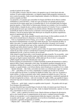 oyendo el griterío de los niños.
La calle estaba a oscuras, llena de viento y de aguanieve que el viento hacía aún más
molesta. El suelo estaba encharcado, y en algunos lugares había pequeños montones de
nieve contra las paredes. Andy avanzó chapoteando, odiando a los Belicher y tratando de no
sentirse enojado con Shirl.
Las pasarelas y los puentes que conectaban los buques del Barrio de los Barcos estaban
resbaladizos a causa del hielo, y Andy tuvo que recorrerlos con grandes precauciones,
consciente de las negras aguas que se extendían bajo él. En la oscuridad todos los buques
parecían iguales, y Andy utilizó su linterna para iluminar sus costados y leer los nombres.
Estaba helado y mojado de pies a cabeza cuando encontró el Columbia Victory y empujó la
pesada puerta de acero que conducía a la cubierta inferior. Mientras descendía por la
escalerilla de metal un chorro de luz se derramó a través del pasillo, a pocos metros de
distancia. Una de las puertas había sido abierta por un chiquillo de piernas esqueléticas;
parecía el apartamento de los Chung.
—Un momento —dijo Andy, parando la puerta antes de que el chico pudiera cerrarla. El
niño alzó la mirada hacia él, silencioso y con los ojos muy abiertos.
—Este es el apartamento de los Chung, ¿no es cierto? —preguntó Andy, pasando al interior.
Reconoció inmediatamente a la mujer que estaba allí de pie. Era la hermana de Billy, la
había visto antes. La madre estaba sentada en una silla junto a la pared, con la misma
expresión de asombrado temor que su hija, cogiendo por la cintura al hermano gemelo del
chiquillo que había abierto la puerta. Nadie le respondió.
Aquella gente quería realmente a la policía, pensó Andy. En aquel mismo instante se dio
cuenta de que todos volvían su mirada hacia la puerta de la pared del fondo, para apartarla
rápidamente de allí. ¿Cuál era el motivo de su actitud?
Andy alargó la mano hacia atrás y cerró la puerta que daba al pasillo. No era posible... pero
la noche en que Billy Chung había estado aquí había sido tormentosa como ésta, perfecta
para que un fugitivo pasara inadvertido. ¿Había dado por fin en el clavo?, se preguntó.
¿Había elegido la noche más indicada para venir aquí?
Incluso mientras los pensamientos se estaban formando la puerta del dormitorio se abrió y
apareció Billy Chung, empezando a decir algo. Sus palabras quedaron ahogadas por los
estridentes chillidos de su madre y los gritos de advertencia de su hermana. Billy alzó la
mirada y se quedó helado y con la boca abierta, inmovilizado por el asombro al ver a Andy.
—Quedas detenido —dijo Andy, acercando una mano a su cinturón para coger las esposas.
—¡No! —gritó Billy con voz ronca, empuñando el cuchillo que llevaba en la cintura.
Lo que siguió fue de locura. La anciana no dejaba de chillar, una y otra vez, sin pararse a
tomar aliento, y la hija se precipitó sobre Andy, tratando de arañarle los ojos. Clavó sus
uñas en la mejilla del detective antes de que este lograra agarrarla y mantenerla apartada de
él toda la longitud de su brazo... todo esto sin dejar de vigilar a Billy, que agitaba la larga y
reluciente hoja ante él mientras avanzado agachado, en la típica postura de los luchadores a
navaja.
—Suelta eso —gritó Andy, y apoyó su espalda contra la pared—. No puedes salir de aquí.
No te busques más problemas.
La mujer descubrió que no podía llegar al rostro de Andy, de manera que trazó líneas de
fuego en el dorso de su mano con sus uñas. Andy la empujó fuertemente y apenas vio como
caía, concentrado en sacar su revólver.
—¡Alto! —gritó, y apuntó el revólver al aire. Quería efectuar un disparo de advertencia,
pero se dio cuenta de que el compartimiento era de acero y cualquier proyectil podría
rebotar en sus paredes: y en el compartimiento había dos mujeres y dos niños—. Alto, Billy,
no puedes salir de aquí —gritó, apuntando con el revólver al muchacho, que seguía
avanzando y agitando salvajemente el cuchillo.
—Déjeme salir —sollozó Billy—. ¡Le mataré! ¿Por qué no puede dejarme en paz?

 
