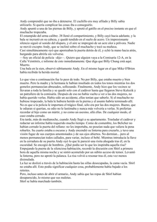 Andy comprendió que no iba a detenerse. El cuchillo era muy afilado y Billy sabía
utilizarlo. Si quería complicar las cosas iba a conseguirlo.
Andy apuntó a una de las piernas de Billy, y apretó el gatillo en el preciso instante en que el
muchacho tropezaba.
El estampido del arma calibre .38 llenó el compartimiento, y Billy cayó hacia adelante, y la
bala se incrustó en su cabeza, y quedó tendido en el suelo de acero. Un impresionante
silencio siguió al sonido del disparo, y el aire se impregnó de un acre olor a pólvora. Nadie
se movió excepto Andy, que se inclinó sobre el muchacho y tocó su muñeca.
Casi simultáneamente oyó que aporreaban la puerta detrás de él, y echó la mano hacia atrás,
hurgando para abrirla sin volverse.
—Soy un oficial de policía –dijo—. Quiero que alguien vaya a la Comisaría 12-A, en la
Calle Veintitrés, e informe de esto inmediatamente. Que diga que Billy Chung está aquí.
Muerto.
Una bala en la sien, observó súbitamente Andy. En el mismo lugar en el que Mike O'Brien
había recibido la herida mortal.
Lo que vino a continuación fue lo peor de todo. No por Billy, que estaba muerto y bien
muerto. Pero la madre y la hermana le habían insultado en todos los tonos mientras los dos
gemelos permanecían abrazados, sollozando. Finalmente, Andy hizo que los vecinos se
llevaran a toda la familia y se quedó solo con el cadáver hasta que llegaron Steve Kulozik y
un patrullero de la comisaría. Después de eso no había vuelto a ver a las dos mujeres, no
había querido verlas. Había sido un accidente, ellas tenían que saberlo. Si el muchacho no
hubiese tropezado, la bala le hubiera herido en la pierna y el asunto habría terminado allí.
No es que a la policía le importara el trágico final, sólo era por las dos mujeres. Bueno, que
le odiaran si querían, su odio no le lastimaba y nunca más volvería a verlas. Si preferían
recordar al hijo como un mártir, y no como un asesino, allá ellas. De cualquier modo, el
caso estaba cerrado.
Era tarde, más de medianoche, cuando Andy llegó a su apartamento. Trasladar el cadáver y
redactar un informe había requerido mucho tiempo. Como de costumbre, los Belicher no
habían cerrado la puerta del rellano: no les importaba, no poseían nada que valiera la pena
robarles. Su cuarto estaba a oscuras y Andy encendió su linterna para cruzarlo, y tuvo una
visión fugaz de sus cuerpos amontonados y de sus ojos abiertos. No dormían... pero al
menos permanecían todos callados, para variar, incluso el bebé. Mientras introducía la llave
en la cerradura de su puerta Andy oyó lo que le pareció una risita ahogada tras él, en la
oscuridad. Se encogió de hombros. ¿Qué podía ser lo que les inspiraba aquella risa?
Empujando la puerta de la silenciosa habitación, recordó la discusión con Shirl a primera
hora de aquella misma noche y se sintió acometido por un súbito acceso de temor. Levantó
la linterna, pero no apretó la palanca. La risa volvió a resonar tras él, esta vez menos
disimulada.
La luz se deslizó a través de la habitación hasta las sillas desocupadas, la cama vacía. Shirl
no estaba allí. Esto podía significar cualquier cosa, probablemente había bajado a los
retretes.
Pero, incluso antes de abrir el armario, Andy sabía que las ropas de Shirl habían
desaparecido, lo mismo que sus maletas.
Shirl se había marchado también.

 