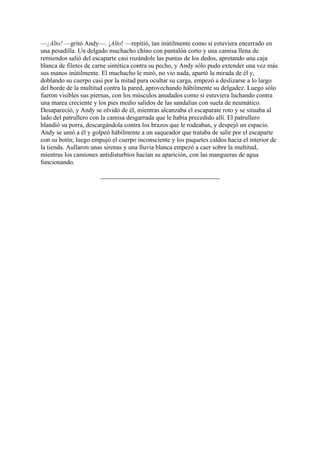 —¡Alto! —gritó Andy—. ¡Alto! —repitió, tan inútilmente como si estuviera encerrado en
una pesadilla. Un delgado muchacho chino con pantalón corto y una camisa llena de
remiendos salió del escaparte casi rozándole las puntas de los dedos, apretando una caja
blanca de filetes de carne sintética contra su pecho, y Andy sólo pudo extender una vez más
sus manos inútilmente. El muchacho le miró, no vio nada, apartó la mirada de él y,
doblando su cuerpo casi por la mitad para ocultar su carga, empezó a deslizarse a lo largo
del borde de la multitud contra la pared, aprovechando hábilmente su delgadez. Luego sólo
fueron visibles sus piernas, con los músculos anudados como si estuviera luchando contra
una marea creciente y los pies medio salidos de las sandalias con suela de neumático.
Desapareció, y Andy se olvidó de él, mientras alcanzaba el escaparate roto y se situaba al
lado del patrullero con la camisa desgarrada que le había precedido allí. El patrullero
blandió su porra, descargándola contra los brazos que le rodeaban, y despejó un espacio.
Andy se unió a él y golpeó hábilmente a un saqueador que trataba de salir por el escaparte
con su botín; luego empujó el cuerpo inconsciente y los paquetes caldos hacia el interior de
la tienda. Aullaron unas sirenas y una lluvia blanca empezó a caer sobre la multitud,
mientras los camiones antidisturbios hacían su aparición, con las mangueras de agua
funcionando.

 