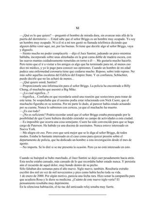 XI
—¿Qué es lo que quiere? —preguntó el hombre de mirada dura, sin avanzar más allá de la
puerta del dormitorio—. Usted sabe que el señor Briggs es un hombre muy ocupado. Yo soy
un hombre muy ocupado. Ni a él ni a mí nos gustó su llamada telefónica diciendo que
alguien debía venir aquí, así, por las buenas. Si tiene que decirle algo al señor Briggs, vaya
y dígaselo.
—Siento mucho no poder complacerle —dijo el Juez Santini, jadeando un poco mientras
hablaba, incorporado sobre unas almohadas en la gran cama doble de madera oscura, con
las suaves mantas cuidadosamente remetidas en torno a él—. Me gustaría mucho hacerlo.
Pero temo que el ir a visitar a los amigos es algo que ha terminado para mí, al menos eso
dice mi médico, y yo le pago para conocer sus opiniones. Cuando un hombre de mi edad
padece una enfermedad coronaria tiene que cuidarse mucho. Reposo, sobre todo reposo. No
más subir aquellas escaleras del Edificio del Empire State. Y en confianza, Schlachter,
puedo decirle que no las echaré de menos...
—¿Qué quiere usted, Santini?
—Proporcionarle una información para el señor Briggs. La policía ha encontrado a Billy
Chung, el muchacho que asesinó a Big Mike.
—¿Lo cual significa...?
—Significa... Confiaba en que recordaría usted una reunión que sostuvimos para tratar de
este tema. Se sospechaba que el asesino podía estar relacionado con Nick Cuore, que el
muchacho figuraba en su nomina. Por mi parte lo dudo, al parecer había estado actuando
por su cuenta. Nunca lo sabremos con certeza, ya que el muchacho ha muerto.
—¿Es eso todo?
—¿No es suficiente? Podría recordar usted que el señor Briggs estaba preocupado por la
posibilidad de que Cuore hubiera decidido extender su campo de actividades a esta ciudad.
—Es imposible que ocurra una cosa semejante. Cuore ha sido convencido para que se haga
cargo de Paterson. Ha habido ya una docena de asesinatos. Nunca estuvo interesado en
Nueva York.
—Me alegra oír eso. Pero creo que será mejor que se lo diga al señor Briggs, de todos
modos. Estaba lo bastante interesado en el caso como para ejercer presión sobre el
departamento de policía, que ha dedicado un hombre a esta investigación desde el mes de
agosto.
—No importa. Se lo diré si se me presenta la ocasión. Pero ya no está interesado en esto.
Cuando su huésped se hubo marchado, el Juez Santini se dejó caer pesadamente hacia atrás.
Esta noche estaba cansado, más cansado de lo que recordaba haber estado nunca. Y persistía
aún el recuerdo de aquel dolor, muy hondo dentro de su pecho.
Sólo faltaban dos semanas para el año nuevo. Siglo nuevo, también. Resultaría extraño
escribir dos mil en vez de mil novecientos y pico como había hecho toda su vida.
1 de enero de 2000. Por algún motivo, parecía una fecha rara. Hizo sonar la campanilla para
que acudiera Rosa y le diera su medicina. ¿Cuánto de este nuevo siglo vería? El
pensamiento resultaba muy deprimente.
En la silenciosa habitación, el tic-tac del anticuado reloj sonaba muy fuerte.

 