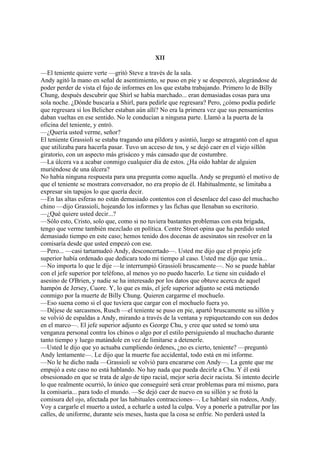 XII
—El teniente quiere verte —gritó Steve a través de la sala.
Andy agitó la mano en señal de asentimiento, se puso en pie y se desperezó, alegrándose de
poder perder de vista el fajo de informes en los que estaba trabajando. Primero lo de Billy
Chung, después descubrir que Shirl se había marchado... eran demasiadas cosas para una
sola noche. ¿Dónde buscaría a Shirl, para pedirle que regresara? Pero, ¿cómo podía pedirle
que regresara si los Belicher estaban aún allí? No era la primera vez que sus pensamientos
daban vueltas en ese sentido. No le conducían a ninguna parte. Llamó a la puerta de la
oficina del teniente, y entró.
—¿Quería usted verme, señor?
El teniente Grassioli se estaba tragando una píldora y asintió, luego se atragantó con el agua
que utilizaba para hacerla pasar. Tuvo un acceso de tos, y se dejó caer en el viejo sillón
giratorio, con un aspecto más grisáceo y más cansado que de costumbre.
—La úlcera va a acabar conmigo cualquier día de estos. ¿Ha oído hablar de alguien
muriéndose de una úlcera?
No había ninguna respuesta para una pregunta como aquella. Andy se preguntó el motivo de
que el teniente se mostrara conversador, no era propio de él. Habitualmente, se limitaba a
expresar sin tapujos lo que quería decir.
—En las altas esferas no están demasiado contentos con el desenlace del caso del muchacho
chino —dijo Grassioli, hojeando los informes y las fichas que llenaban su escritorio.
—¿Qué quiere usted decir...?
—Sólo esto, Cristo, solo que, como si no tuviera bastantes problemas con esta brigada,
tengo que verme también mezclado en política. Centre Street opina que ha perdido usted
demasiado tiempo en este caso; hemos tenido dos docenas de asesinatos sin resolver en la
comisaría desde que usted empezó con ese.
—Pero... —casi tartamudeó Andy, desconcertado—. Usted me dijo que el propio jefe
superior había ordenado que dedicara todo mi tiempo al caso. Usted me dijo que tenia...
—No importa lo que le dije —le interrumpió Grassioli bruscamente—. No se puede hablar
con el jefe superior por teléfono, al menos yo no puedo hacerlo. Le tiene sin cuidado el
asesino de O'Brien, y nadie se ha interesado por los datos que obtuve acerca de aquel
hampón de Jersey, Cuore. Y, lo que es más, el jefe superior adjunto se está metiendo
conmigo por la muerte de Billy Chung. Quieren cargarme el mochuelo.
—Eso suena como si el que tuviera que cargar con el mochuelo fuera yo.
—Déjese de sarcasmos, Rusch —el teniente se puso en pie, apartó bruscamente su sillón y
se volvió de espaldas a Andy, mirando a través de la ventana y repiqueteando con sus dedos
en el marco—. El jefe superior adjunto es George Chu, y cree que usted se tomó una
venganza personal contra los chinos o algo por el estilo persiguiendo al muchacho durante
tanto tiempo y luego matándole en vez de limitarse a detenerle.
—Usted le dijo que yo actuaba cumpliendo órdenes, ¿no es cierto, teniente? —preguntó
Andy lentamente—. Le dijo que la muerte fue accidental, todo está en mi informe.
—No le he dicho nada —Grassioli se volvió para encararse con Andy—. La gente que me
empujó a este caso no está hablando. No hay nada que pueda decirle a Chu. Y él está
obsesionado en que se trata de algo de tipo racial, mejor sería decir racista. Si intento decirle
lo que realmente ocurrió, lo único que conseguiré será crear problemas para mí mismo, para
la comisaría... para todo el mundo. —Se dejó caer de nuevo en su sillón y se frotó la
comisura del ojo, afectada por las habituales contracciones—. Le hablaré sin rodeos, Andy.
Voy a cargarle el muerto a usted, a echarle a usted la culpa. Voy a ponerle a patrullar por las
calles, de uniforme, durante seis meses, hasta que la cosa se enfríe. No perderá usted la

 