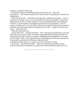 categoría, y cobrará la misma paga.
—No esperaba ninguna recompensa por haber resuelto este caso —dijo Andy
furiosamente—, pero tampoco esperaba esto. Puedo solicitar ser juzgado por un tribunal del
Departamento.
—Puede, puede hacerlo. —El teniente vaciló largo rato, visiblemente incómodo—. Pero yo
le pido que no lo haga. No por mí, sino en beneficio de todos sus compañeros y del propio
Departamento. Sé que no es justo cargarle con esta responsabilidad, pero usted saldrá bien
del trance. Le haré reingresar en la brigada tan pronto como me sea posible. Y, a fin de
cuentas, su trabajo no va a ser muy distinto. Para el escaso trabajo de detectives que estamos
haciendo, todos podríamos dedicarnos a patrullar por las calles. —Golpeó el escritorio con
el pie—. ¿Qué dice usted?
—Todo este asunto huele mal.
—¡Sé que huele mal! —exclamó el teniente—. Pero, ¿qué otra cosa puedo hacer? ¿Cree que
olería mejor si se somete a juicio? No tendría ninguna posibilidad de salir bien librado. Le
expulsarían del Cuerpo, perdería su empleo, y probablemente le acompañaría yo. Es usted
un buen policía, Andy, y ya no quedan muchos. El Departamento le necesita a usted más de
lo que usted les necesita a ellos. Decídase. ¿Qué dice usted?
Se produjo un largo silencio, y el teniente se volvió a mirar por la ventana.
—De acuerdo —dijo finalmente Andy—. Haré lo que usted quiere que haga, teniente.
Salió de la oficina sin ser despedido; no quería que el teniente le diera las gracias por esto.

 