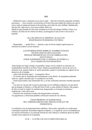 XIII
—Media hora más y estaremos en un nuevo siglo —dijo Steve Kulozik, pateando el helado
pavimento—. Ayer escuché a un bromista en la televisión que trataba de explicar por qué el
nuevo siglo no empezaría hasta el año próximo, pero debe de estar chiflado. Medianoche,
año dos mil, siglo nuevo. Esto tiene sentido. Mira eso...
Señaló la gran pantalla de televisión instalada en lo alto del antiguo Edificio Times. Los
titulares, en letras de tres metros de altura, se perseguían el uno al otro a través de la
pantalla.
OLA DE FRIO EN EL MIDWEST. SE LLEVAN
REGISTRADAS NUMEROSAS VICTIMAS
—Registradas... —gruñó Steve—. Apuesto a que no llevan ningún registro para no
enterarse de cuántos son los muertos.
LAS INFORMACIONES SOBRE EL HAMBRE EN RUSIA
NO SON CIERTAS, DICE GALYGIN
MENSAJE PRESIDENCIAL EN LOS UMBRALES DEL
NUEVO SIGLO
AVION SUPERSONICO DE LA MARINA SE ESTRELLA
EN LA BAHIA DE SAN FRANCISCO
Andy dirigió una fugaz mirada a la pantalla y luego volvió a dedicar su atención a la
muchedumbre reunida en la Plaza Times. Estaba acostumbrándose a llevar de nuevo el
uniforme azul, aunque todavía se sentía incómodo cuando se encontraba con alguno de los
detectives de la brigada.
—¿Qué estás haciendo aquí? —le preguntó a Steve.
—Lo mismo que tú, destinado provisionalmente a este distrito. Se desgañitan pidiendo
reservas, siguen creyendo que va a producirse un motín.
—Están equivocados, hace demasiado frío, y no hay suficientes personas reunidas aquí para
eso.
—Los tiros no van por ahí; lo que les preocupa son los chiflados religiosos, los que dicen
que ha llegado el milenio, o el Día del Juicio Final, o como diablos lo llamen. Hay grupos
de ellos en toda la ciudad. Se sentirán muy desgraciados si el mundo no termina a
medianoche, como ellos creen.
—Nosotros nos sentiremos mucho más desgraciados si termina.
Las gigantescas y silenciosas palabras corrían por encima de sus cabezas.
COLIN PROMETE UN RAPIDO FINAL
DEL TORPEDEAMIENTO DEL PROYECTO DE LEY DE
EMERGENCIA
La multitud se movía lentamente hacia adelante y hacia atrás, irguiendo sus cuellos para
contemplar la pantalla. Resonaban algunas trompetas, y el rugido de voces era taladrado por
un cencerro tintineante y el ocasional chirrido de unas matracas. Estallaron gritos de júbilo
cuando la hora apareció en la pantalla:
23:38 — 11:38 PM. FALTAN 22 MINUTOS PARA EL

 