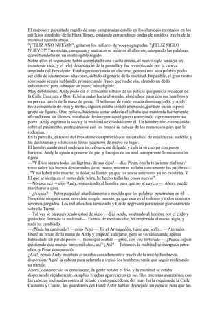 El rasposo y parasitado rugido de unas campanadas estalló en los altavoces montados en los
edificios alrededor de la Plaza Times, enviando estruendosas ondas de sonido a través de la
multitud reunida abajo.
"¡FELIZ AÑO NUEVO!", gritaron los millares de voces agrupadas. "¡FELIZ SIGLO
NUEVO!" Trompetas, campanas y matracas se unieron al alboroto, ahogando las palabras,
convirtiéndolas en un ininteligible rugido.
Sobre ellos el segundero había completado una vuelta entera, el nuevo siglo tenía ya un
minuto de vida, y el reloj desapareció de la pantalla y fue reemplazado por la cabeza
ampliada del Presidente. Estaba pronunciando un discurso, pero ni una sola palabra podía
ser oída de los rasposos altavoces, debido al griterío de la multitud. Impasible, el gran rostro
sonrosado seguía hablando, pronunciando frases que nadie oía, alzando un dedo
exhortatorio para subrayar un punto ininteligible.
Muy débilmente, Andy pudo oír el estridente silbato de un policía que parecía proceder de
la Calle Cuarenta y Dos. Echó a andar hacia el sonido, abriéndose paso con sus hombros y
su porra a través de la masa de gente. El volumen de ruido estaba disminuyendo, y Andy
tuvo conciencia de risas y mofas, alguien estaba siendo empujado, perdido en un espeso
grupo de figuras. Otro policía, haciendo sonar todavía el silbato que mantenía fuertemente
aferrado con los dientes, trataba de desintegrar aquel grupo manejando vigorosamente su
porra. Andy esgrimió la suya y la multitud se disolvió ante él. Un hombre alto estaba caído
sobre el pavimento, protegiéndose con los brazos su cabeza de los numerosos pies que le
rodeaban.
En la pantalla, el rostro del Presidente desapareció con un estallido de música casi audible, y
las deslizantes y silenciosas letras ocuparon de nuevo su lugar.
El hombre caído en el suelo era increíblemente delgado y cubría su cuerpo con puros
harapos. Andy le ayudó a ponerse de pie, y los ojos de un azul transparente le miraron con
fijeza.
—"Y Dios secará todas las lágrimas de sus ojos" —dijo Peter, con la reluciente piel muy
tensa sobre los huesos descarnados de su rostro, mientras aullaba roncamente las palabras—
. "Y no habrá más muerte, ni dolor, ni llanto: ya que las cosas anteriores ya no existirán. Y
El que se sienta en el trono dirá: Mira, he hecho todas las cosas nuevas".
—No esta vez —dijo Andy, sosteniendo al hombre para que no se cayera—. Ahora puede
marcharse a casa.
—¿A casa? —Peter parpadeó aturdidamente a medida que las palabras penetraban en él—.
No existe ninguna casa, no existe ningún mundo, ya que esto es el milenio y todos nosotros
seremos juzgados. Los mil años han terminado y Cristo regresará para reinar gloriosamente
sobre la Tierra.
—Tal vez se ha equivocado usted de siglo —dijo Andy, sujetando al hombre por el codo y
guiándole fuera de la multitud—. Es más de medianoche, ha empezado el nuevo siglo, y
nada ha cambiado.
—¿Nada ha cambiado? —gritó Peter—. Es el Armagedón, tiene que serlo... —Aterrado,
liberó su brazo de la mano de Andy y empezó a alejarse, pero se volvió cuando apenas
había dado un par de pasos—. Tiene que acabar —gritó, con voz torturada—. ¿Puede seguir
existiendo este mundo otros mil años, así? ¿Así? —Entonces la multitud se interpuso entre
ellos, y Peter desapareció.
¿Así?, pensó Andy mientras avanzaba cansadamente a través de la muchedumbre en
dispersión. Agitó la cabeza para aclararla e irguió los hombros; tenía que seguir realizando
su trabajo.
Ahora, desvanecido su entusiasmo, la gente notaba el frío, y la multitud se estaba
dispersando rápidamente. Amplias brechas aparecieron en sus filas mientras avanzaban, con
las cabezas inclinadas contra el helado viento procedente del mar. En la esquina de la Calle
Cuarenta y Cuatro, los guardianes del Hotel Astor habían despejado un espacio para que los

 