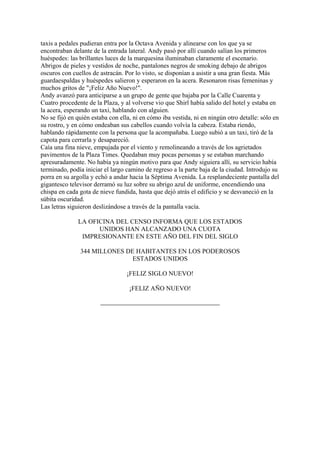 taxis a pedales pudieran entra por la Octava Avenida y alinearse con los que ya se
encontraban delante de la entrada lateral. Andy pasó por allí cuando salían los primeros
huéspedes: las brillantes luces de la marquesina iluminaban claramente el escenario.
Abrigos de pieles y vestidos de noche, pantalones negros de smoking debajo de abrigos
oscuros con cuellos de astracán. Por lo visto, se disponían a asistir a una gran fiesta. Más
guardaespaldas y huéspedes salieron y esperaron en la acera. Resonaron risas femeninas y
muchos gritos de "¡Feliz Año Nuevo!".
Andy avanzó para anticiparse a un grupo de gente que bajaba por la Calle Cuarenta y
Cuatro procedente de la Plaza, y al volverse vio que Shirl había salido del hotel y estaba en
la acera, esperando un taxi, hablando con alguien.
No se fijó en quién estaba con ella, ni en cómo iba vestida, ni en ningún otro detalle: sólo en
su rostro, y en cómo ondeaban sus cabellos cuando volvía la cabeza. Estaba riendo,
hablando rápidamente con la persona que la acompañaba. Luego subió a un taxi, tiró de la
capota para cerrarla y desapareció.
Caía una fina nieve, empujada por el viento y remolineando a través de los agrietados
pavimentos de la Plaza Times. Quedaban muy pocas personas y se estaban marchando
apresuradamente. No había ya ningún motivo para que Andy siguiera allí, su servicio había
terminado, podía iniciar el largo camino de regreso a la parte baja de la ciudad. Introdujo su
porra en su argolla y echó a andar hacia la Séptima Avenida. La resplandeciente pantalla del
gigantesco televisor derramó su luz sobre su abrigo azul de uniforme, encendiendo una
chispa en cada gota de nieve fundida, hasta que dejó atrás el edificio y se desvaneció en la
súbita oscuridad.
Las letras siguieron deslizándose a través de la pantalla vacía.
LA OFICINA DEL CENSO INFORMA QUE LOS ESTADOS
UNIDOS HAN ALCANZADO UNA CUOTA
IMPRESIONANTE EN ESTE AÑO DEL FIN DEL SIGLO
344 MILLONES DE HABITANTES EN LOS PODEROSOS
ESTADOS UNIDOS
¡FELIZ SIGLO NUEVO!
¡FELIZ AÑO NUEVO!

 