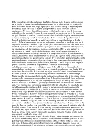 II
Billy Chung logró introducir el envase de plástico lleno de filetes de carne sintética debajo
de su camisa y, cuando hubo doblado su cuerpo casi por la mitad, apenas era perceptible.
Pudo avanzar un trecho, pero luego la presión se hizo excesiva y Billy se pegó a la pared,
tratando de eludir el bosque de piernas que apretaban su rostro contra los ladrillos
recalentados. No se movió, y súbitamente una rodilla le golpeó en un lado de la cabeza,
dejándole medio atontado. Después, la primera cosa de que tuvo consciencia fue un chorro
de agua fría sobre su espalda. Los camiones antidisturbios habían llegado, y sus mangueras
a presión estaban dispersando a la multitud. Una de las columnas de agua le alcanzó de
lleno, le aplastó contra la pared y se alejó. La presión de la muchedumbre no se dejaba ya
sentir, y Billy se levantó sobre sus piernas temblorosas, mirando a su alrededor para ver si
alguien se había dado cuenta de lo que llevaba, pero nadie lo había notado. Los restos de la
multitud, algunos de ellos ensangrentados y magullados, todos completamente empapados,
se escurrían más allá de los pesados camiones antidisturbios. Billy se unió a ellos y se
dirigió hacia la Plaza Irving, donde había menos gente, y miró desesperadamente a su
alrededor buscando un escondrijo, un lugar en el que pudiera disfrutar de unos instantes de
soledad, la cosa más difícil de encontrar en esta ciudad. La algarada había terminado, y no
pasaría mucho tiempo sin que alguien se fijara en él y se preguntara qué llevaba debajo de la
camisa y, lo que es peor, se dispusiera a averiguarlo. Este no era su territorio, ni siquiera
había un chino en esta vecindad; le localizarían, le verían... Corrió un poco, pero empezó a
jadear y convirtió la carrera en un paso rápido. Tenía que encontrar algo...
Allí. Reparaciones o algo por el estilo junto a uno de los edificios, un hoyo profundo
excavado basta los cimientos, con tuberías y un charco de agua fangosa en el fondo. Billy se
sentó junto al roto bordillo de la acera de hormigón, se reclinó contra una de las vallas que
rodeaban el hoyo, se inclinó hacia adelante y miró a su alrededor con el rabillo del ojo.
Nadie le estaba mirando, pero habla mucha gente cerca, gente que salía de las casas o estaba
sentada en las gradas para contemplar la retirada de la maltrecha multitud. Llegó un hombre
corriendo por el centro de la calle, con un gran paquete debajo del brazo y dirigiendo
furtivas miradas a su alrededor. Alguien le puso la zancadilla y el hombre aulló mientras
caía, y las personas más próximas se precipitaron sobre él, peleándose por las galletas que
se hablan esparcido por el suelo. Billy sonrió, ya que de momento nadie miraba en la
dirección en que él se encontraba, y se deslizó al interior del hoyo, hundiéndose hasta los
tobillos en el fango. Habían excavado alrededor de una oxidada tubería de hierro de unos
treinta centímetros de diámetro, abriendo en la pared una cueva poco profundo en la cual se
introdujo. No era un escondrijo perfecto, pero serviría para el caso: desde arriba sólo podían
verle los pies. Se tendió de costado sobre el frescor de la tierra y arrancó la tapa del envase.
Mira eso... mira eso, se dijo una y otra vez a sí mismo, y se echó a reír al darse cuenta de
que empezaba a babear, y tuvo que escupir el exceso de saliva. Filetes de carne sintética (la
gente les daba ese nombre, pero en realidad eran una especie de tortas de harina de soja y de
lentejas), una caja llena, planos, de color oscuro y grandes como su mano. Mordió uno, se
atragantó, pero siguió metiendo trozos en su boca con sus sucios dedos hasta que estuvo tan
llena que apenas podía engullir, mastican do la deliciosa blandura. ¿Cuánto tiempo hacía
que no había comido algo como esto?
Billy devoró tres de las tortas de soja y lentejas de aquel modo, haciendo una pausa de vez
en cuando entre bocado y bocado y asomando cautelosamente la cabeza, apartando el lacio
pelo negro de sobre sus ojos mientras miraba hacia arriba. No había nadie a la vista. Sacó
más tortas de la caja, ahora comiéndolas lentamente, y sólo dejó de comer cuando su
dilatado estómago empezó a gruñir ante el hecho anormal de verse atiborrado de aquella

 