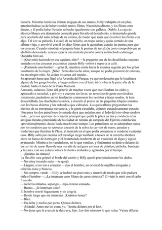 manera. Mientras lamía las últimas migajas de sus manos, Billy trabajaba en un plan,
arrepintiéndose ya de haber comido tantos filetes. Necesitaba dinero, y los filetes eran
dinero, y él podía haber llenado su buche igualmente con galletas. Diablo. La caja de
plástico blanco era demasiado conocida para llevarla al descubierto, y demasiado grande
para ocultarla del todo debajo de su camisa, de modo 'que tenía que envolver los filetes con
algo. Tal vez su pañuelo. Lo sacó de su bolsillo, un trapo sucio y ajado cortado de una
sábana vieja, y envolvió con él los diez filetes que le quedaban, atando las puntas para que
no cayeran. Cuando introdujo el paquete bajo la pretina de su calzón corto comprobó que no
abultaba demasiado, aunque ejercía una molesta presión contra su hinchado estómago.
Quedaba bien así.
—¿Qué estás haciendo en ese agujero, niño? —le preguntó una de las desaliñadas mujeres
sentadas en las cercanas escalinatas cuando Billy volvió a trepar a la calle.
—¡Poniendo una bomba! —gritó él, mientras corría hacia la esquina seguido por los gritos
insultantes de la mujer. ¡Niño! Tenía dieciocho años; aunque no podía presumir de estatura,
no era ningún niño. Se creían los amos del mundo...
Se apresuró hasta que llegó a la Avenida del Parque, ya que no deseaba que le localizara
alguno de los gangs locales, y luego anduvo con el lento tráfico hacia la parte alta de la
ciudad, hasta el zoco de la Plaza Madison.
Atestado, caluroso, lleno del griterío de muchas voces que martilleaban los oídos y
apestando a suciedad, a polvo y a cuerpos sin lavar; un remolino de gente moviéndose
lentamente, parándose en los tenderetes a manosear los vestidos y trajes usados, la loza
descantillada, las chucherías baladíes, a discutir el precio de las pequeñas tilapias muertas
con las bocas abiertas y los redondos ojos vidriados. Los quincalleros pregonaban los
méritos de su estropeada mercancía, y la gente circulaba, dejando cuidadosamente espacio
libre para los dos patrulleros de mirada dura que andaban uno al lado del otro observándolo
todo... pero sin apartarse del camino principal que partía la plaza en dos y conducía a las
antiguas tiendas piramidales de la ciudad de tiendas de campaña del Ejército establecida
«provisionalmente» desde hacia muchísimo tiempo. Los patrulleros no se adentraban nunca
por los senderos que se retorcían a través de la selva de carritos de mano, paradas y
tenderetes que llenaban la Plaza, el mercado en el que podía comprarse o venderse cualquier
cosa. Billy saltó por encima del mendigo ciego tumbado a través de la estrecha abertura
entre un banco de hormigón y el destartalado tenderete de un vendedor de algas y siguió
avanzando. Miraba a los vendedores, no lo que vendían, y finalmente se detuvo delante de
un carrito de mano lleno de una maraña de antiguos envases de plástico, picheles, bandejas
y tazones, con sus colores otrora brillantes arañados y agrisados por el tiempo.
—¡Quietas las manos!
La flexible vara golpeó el borde del carrito y Billy apartó precipitadamente los dedos.
—No estoy tocando nada —se quejó.
—Lárgate, si no vas a comprar —dijo el hombre, un oriental de mejillas arrugadas y
cabellos ralos y blancos.
—No compro, vendo —Billy se inclinó un poco más y susurró de modo que sólo pudiera
oírle el hombre—: ¿Le interesan unos filetes de carne sintética? El viejo le miró con el ceño
fruncido.
—Géneros robados, supongo —dijo en tono cansado.
—Bueno... ¿le interesan o no?
El hombre sonrió fugazmente y sin alegría.
—Desde luego que me interesan. ¿Cuántos tienes?
—Diez.
—Un dólar y medio por pieza. Quince dólares.
—¡Mierda! Antes me los como yo. Treinta dólares por el lote.
—No dejes que la avaricia te destruya, hijo. Los dos sabemos lo que valen. Veinte dólares

 