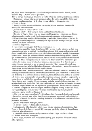 por el lote. Es mi última palabra. —Sacó dos arrugados billetes de diez dólares y se los
mostró a Billy—. Vamos a ver lo que tienes.
Billy le entregó el pañuelo, y el hombre lo ocultó debajo del carrito y miró lo que contenía.
—De acuerdo —dijo, y todavía con las manos debajo del carrito trasladó los filetes a un
arrugado papel de embalaje y le devolvió el trapo a Billy—. No necesito esto.
—Venga el dinero.
El hombre extendió lentamente la mano con los dos billetes, sonriendo ahora que la
transacción había terminado.
—¿No vas nunca al club de la Calle Mott?
—¿Bromea usted? —Billy alargó la mano, y el hombre soltó el dinero.
—Deberías ir. Tú eres chino, y me has traído esos filetes porque yo también soy chino y
sabes que puedes confiar en mí. Eso demuestra que piensas de un modo correcto...
—Déjese de cuentos, abuelo —Billy se golpeó el pecho con el dedo pulgar—. Yo soy de
Taiwan, y mi padre era general. De modo que si algo sé es que no tengo nada que ver con
vosotros, los chinos comunistas.
—Estúpido mequetrefe...
El viejo levantó su vara, pero Billy había desaparecido ya.
Las cosas iban a cambiar ahora, desde luego. Billy no notó el calor mientras se abría paso
maquinalmente entre la multitud, viendo el futuro delante de él y agarrando con fuerza el
dinero en su bolsillo. Veinte dólares eran más de lo que nunca había poseído de una vez en
toda su vida. Lo más que había tenido hasta entonces eran tres dólares y ochenta centavos
que había birlado del apartamento del otro lado del rellano el día que se dejaron la ventana
abierta. Era difícil conseguir dinero en efectivo, y el dinero en efectivo era lo único que
contaba. En su casa nunca lo veían. Las tarjetas de racionamiento de la Beneficencia lo
proporcionaban todo, todo lo que le mantenía a uno con vida... aunque sólo con la vida
suficiente como para odiarlas. Hacía falta dinero para salir adelante, y ahora él tenía dinero.
Había estado pensando en esto durante mucho tiempo.
Entró en la sucursal Chelsea de la Western Union en la Novena Avenida. La muchacha de
cara de pastel sentada detrás del alto mostrador levantó los ojos, y su mirada se deslizó más
allá de Billy y de la amplia vidriera de la fachada, hasta el tráfico callejero bajo el ardiente
sol. Se secó unas gotas de sudor sobre sus labios con un arrugado pañuelo, y luego repitió la
operación en su barbilla. Los operadores, inclinados sobre su trabajo, no alzaron la mirada.
Había silencio aquí, con sólo el lejano rumor de la ciudad a través de la puerta abierta y el
ocasional teclear de un teletipo. En la pared del fondo, seis muchachos sentados en un banco
le miraron suspicazmente, con sus inquisitivos ojos dispuestos a llenarse de odio. Mientras
se acercaba al expedidor, pudo oír sus pies arrastrándose por el suelo y el crujir del banco.
Tuvo que obligarse a sí mismo a no volverse a mirar mientras esperaba, fingiendo
paciencia, a que el hombre se fijara en él.
—¿Qué es lo que quieres, muchacho? —dijo el expedidor, levantando finalmente la mirada
y hablando a través de unos labios fruncidos que se negaban a dejar salir nada, ni siquiera
palabras. Un hombre cincuentón, cansado y acalorado, enfurecido en un mundo que le había
prometido mucho más.
—¿Podría emplear a un mensajero, señor?
—Ni hablar. Tenemos ya demasiados mensajeros.
—Me hace mucha falta el empleo, señor, puedo trabajar a cualquier hora que usted diga.
Tengo el dinero de la fianza —insistió Billy, sacando uno de los billetes de diez dólares y
alisándolo sobre el mostrador.
Los ojos del hombre contemplaron fugazmente el billete. Luego sacudió la cabeza.
—Tenemos demasiados mensajeros.
El banco crujió, resonaron unos pasos detrás de Billy, y un muchacho habló con tono de
rabia reprimida.

 