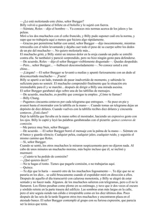 —¿Le está molestando este chino, señor Burgger?
Billy volvió a guardarse el billete en el bolsillo y lo sujetó con fuerza.
—Siéntate, Roles —dijo el hombre—. Ya conoces mis normas acerca de los jaleos y las
peleas.
Miró a los dos muchachos con el ceño fruncido, y Billy pudo suponer cuál era la norma, y
supo que no trabajaría aquí a menos que hiciera algo rápidamente.
—Gracias por permitirme hablar con usted, señor Burgger —dijo inocentemente, mientras
retrocedía con el talón levantando y dejaba caer todo el peso de su cuerpo sobre los dedos
de un pie del muchacho—. No quiero molestarle más...
El muchacho gritó, y Billy sintió un intenso dolor en la oreja cuando un puño se estrelló
contra ella. Se tambaleó y pareció sorprendido, pero no hizo ningún gesto para defenderse.
—De acuerdo, Roles —dijo el señor Burgger visiblemente disgustado—. Quedas despedido.
—Pero... señor Burgger... —balbuceó desconsoladamente—. No conoce usted a este
chino...
—¡Lárgate! —El señor Burgger se levantó a medias y apuntó furiosamente con un dedo al
desconcertado muchacho—. ¡Fuera!
Billy se apartó a un lado, tratando de pasar inadvertido de momento, y sabiendo lo
suficiente para no sonreír. El muchacho comprendió finalmente que la situación era
irremediable para él y se marchó... después de dirigir a Billy una mirada asesina.
El señor Burgger garabateó algo sobre una de las tablillas de mensajes.
—De acuerdo, muchacho, es posible que consigas tu empleo. ¿Cómo te llamas?
—Billy Chung.
—Pagamos cincuenta centavos por cada telegrama que entregues. —Se puso en pie y
avanzó hasta el mostrador con la tablilla en la mano—. Cuando tomas un telegrama dejas un
depósito de diez dólares. Cuando vuelves con la tablilla recibes diez dólares y cincuenta
centavos. ¿Está claro?
Dejó la tablilla que llevaba en la mano sobre el mostrador, haciendo un expresivo gesto con
los ojos. Billy lo captó y leyó las palabras garabateadas con el pizarrín: quince centavos de
comisión.
—Me parece muy bien, señor Burgger.
—De acuerdo. —El señor Burgger borró el mensaje con la palma de la mano—. Siéntate en
el banco y guarda silencio. Cualquier pelea, cualquier jaleo, cualquier ruido, y seguirás el
mismo camino que Roles.
—Sí, señor Burgger.
Cuando se sentó, los otros muchachos le miraron suspicazmente pero no dijeron nada. Al
cabo de unos minutos un muchacho moreno, más bajito incluso que él, se inclinó y
murmuró:
—¿Cuánto te ha pedido de comisión?
—¿Qué quieres decir?
—No te hagas el tonto. Tienes que pagarle comisión, o no trabajarías aquí.
—Quince.
—Te dije que lo haría —susurró otro de los muchachos fogosamente—. Te dije que no se
pararía en los diez... se calló bruscamente cuando el expedidor miró en dirección a ellos.
Después de aquello el día transcurrió con calurosa monotonía, y Billy se alegró de estar
sentado y no hacer nada. Algunos. de los muchachos salieron con telegramas, pero a él no le
llamaron. Los filetes pesaban como plomo en su estómago, y tuvo que ir dos veces al oscuro
y sórdido retrete en la parte trasera del edificio. Las sombras eran más largas en la calle,
pero el aire seguía siendo tan cálido e irrespirable como en los diez últimos días. Poco
después de las seis de la tarde llegaron otros tres muchachos y encontraron plaza en el
atestado banco. El señor Burgger contempló al grupo con su furiosa expresión, que parecía
ser la única que tenía.

 