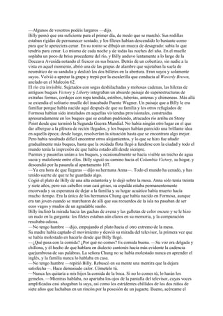 —Algunos de vosotros podéis largaros —dijo.
Billy pensó que era suficiente para el primer día, de modo que se marchó. Sus rodillas
estaban rígidas de permanecer sentado, y los filetes habían descendido lo bastante como
para que le apeteciera cenar. En su rostro se dibujó un mueca de desagrado: sabia lo que
tendría para cenar. Lo mismo de cada noche y de todas las noches del año. En el muelle
soplaba un poco de brisa procedente del río, y Billy anduvo lentamente a lo largo de la
Doceava Avenida notando el frescor en sus brazos. Detrás de un cobertizo, sin nadie a la
vista en aquel momento, abrió una de las grapas de alambre que sujetaban la suela de
neumático de su sandalia y deslizó los dos billetes en la abertura. Eran suyos y solamente
suyos. Volvió a apretar la grapa y trepó por la escalerilla que conducía al Waverly Brown,
anclado en el Malecón 62.
El río era invisible. Sujetados con sogas deshilachadas y mohosas cadenas, las hileras de
antiguos buques Victory y Liberty integraban un absurdo paisaje de superestructuras de
extrañas formas, cordajes con ropa tendida, estribos, tuberías, antenas y chimeneas. Más allá
se extendía el solitario muelle del inacabado Puente Wagner. Un paisaje que a Billy le era
familiar porque había nacido aquí después de que su familia y los otros refugiados de
Formosa habían sido instalados en aquellas viviendas provisionales, construidas
apresuradamente en los buques que se estaban pudriendo, atracados río arriba en Stony
Point desde que terminó la Segunda Guerra Mundial. No había ningún otro lugar en el que
dar albergue a la plétora de recién llegados, y los buques habían parecido una brillante idea
en aquella época; desde luego, resolverían la situación hasta que se encontrara algo mejor.
Pero había resultado difícil encontrar otros alojamientos, y lo que se hizo fue añadir
gradualmente más buques, hasta que la oxidada flota llegó a fundirse con la ciudad y todo el
mundo tenía la impresión de que había estado allí desde siempre.
Puentes y pasarelas unían a los buques, y ocasionalmente se hacía visible un trecho de agua
sucia y maloliente entre ellos. Billy siguió su camino hacia el Columbia Victory, su hogar, y
descendió por la pasarela al apartamento 107.
—Ya era hora de que llegaras —dijo su hermana Anna—. Todo el mundo ha cenado, y has
tenido suerte de que te he guardado algo.
Cogió el plato de Billy de una alta estantería y lo dejó sobre la mesa. Anna sólo tenía treinta
y siete años, pero sus cabellos eran casi grises, su espalda estaba permanentemente
encorvada y su esperanza de dejar a la familia y su hogar acuático había muerto hacía
mucho tiempo. Era la única de los hermanos Chung que había nacido en Formosa, aunque
era tan joven cuando se marcharon de allí que sus recuerdos de la isla no pasaban de ser
ecos vagos y mudos de un agradable sueño.
Billy inclinó la mirada hacia las gachas de avena y las galletas de color oscuro y se le hizo
un nudo en la garganta: los filetes estaban aún claros en su memoria, y la comparación
resultaba odiosa.
—No tengo hambre —dijo, empujando el plato hacia el otro extremo de la mesa.
Su madre había captado el movimiento y desvió su mirada del televisor, la primera vez que
se había molestado en hacerlo desde que Billy llegó.
—¿Qué pasa con la comida? ¿Por qué no comes? Es comida buena. —Su voz era delgada y
chillona, y él hecho de que hablara en dialecto cantonés hacía más evidente la cadencia
quejumbrosa de sus palabras. La señora Chung no se había molestado nunca en aprender el
inglés, y la familia nunca lo hablaba en casa.
—No tengo hambre —repitió Billy. Rebuscó en su mente una mentira que la dejara
satisfecha—. Hace demasiado calor. Cómetelo tú.
—Nunca les quitaría a mis hijos la comida de la boca. Si no lo comes tú, lo harán los
gemelos. —Mientras hablaba, no apartaba los ojos de la pantalla del televisor, cuyas voces
amplificadas casi ahogaban la suya, así como los estridentes chillidos de los dos niños de
siete años que luchaban en un rincón por la posesión de un juguete. Bueno, acércame el

 