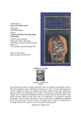 Titulo Original:
Make room! Make room!
Traducción:
José María Aroca
Portada:
©Alfred Gescheidt, The Image Bank
(ilustración)
©1966 by Harry Harrison
©Ediciones Acervo, Barcelona
©1986 Por la presente edición, Ediciones
Orbis, S.A.
©Foto portada: Alfred Gescheidt /TIB

ISBN: 84-7634-458-9
Deposito legal: M.20584-1986

SOBRE EL AUTOR

HARRY HARRISON
(1925-)
Harry Harrison, del que en España conocemos obras tan famosas como Mundo muerto y
Bill, héroe galáctico, nació en Stamford, Connecticut, en 1925, y tras una vida nómada que
le llevó a habitar en lugares tan dispares como Kent, Camden Town, Italia, Dinamarca,
Suecia y España, vive actualmente con su mujer y sus dos hijos en California. ¡Hagan sitio!
¡Hagan sitio!, considerada mundialmente como un tremendo toque de atención hacia lo que
puede ocurrirnos dentro de muy pocos años si la imprevisión y el egoísmo de nuestros
gobernantes sigue el mismo ritmo que ha seguido hasta ahora, ha obtenido un amplísimo
eco en todo el mundo y ha sido llevada a la pantalla bajo el título de "Soylent Green"
("Cuando el destino nos alcance"), con un enorme éxito internacional.
¡Hagan Sitio! ¡Hagan Sitio!

 