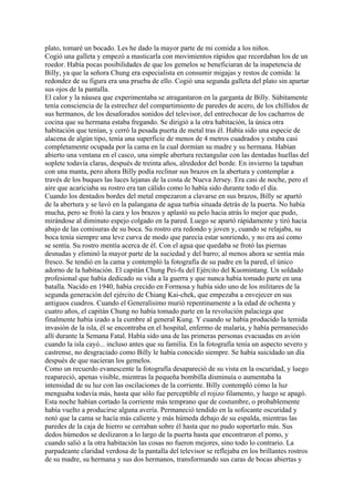 plato, tomaré un bocado. Les he dado la mayor parte de mi comida a los niños.
Cogió una galleta y empezó a masticarla con movimientos rápidos que recordaban los de un
roedor. Había pocas posibilidades de que los gemelos se beneficiaran de la inapetencia de
Billy, ya que la señora Chung era especialista en consumir migajas y restos de comida: la
redondez de su figura era una prueba de ello. Cogió una segunda galleta del plato sin apartar
sus ojos de la pantalla.
El calor y la náusea que experimentaba se atragantaron en la garganta de Billy. Súbitamente
tenía consciencia de la estrechez del compartimiento de paredes de acero, de los chillidos de
sus hermanos, de los desaforados sonidos del televisor, del entrechocar de los cacharros de
cocina que su hermana estaba fregando. Se dirigió a la otra habitación, la única otra
habitación que tenían, y cerró la pesada puerta de metal tras él. Había sido una especie de
alacena de algún tipo, tenía una superficie de menos de 4 metros cuadrados y estaba casi
completamente ocupada por la cama en la cual dormían su madre y su hermana. Habían
abierto una ventana en el casco, una simple abertura rectangular con las dentadas huellas del
soplete todavía claras, después de treinta años, alrededor del borde. En invierno la tapaban
con una manta, pero ahora Billy podía reclinar sus brazos en la abertura y contemplar a
través de los buques las luces lejanas de la costa de Nueva Jersey. Era casi de noche, pero el
aire que acariciaba su rostro era tan cálido como lo había sido durante todo el día.
Cuando los dentados bordes del metal empezaron a clavarse en sus brazos, Billy se apartó
de la abertura y se lavó en la palangana de agua turbia situada detrás de la puerta. No había
mucha, pero se frotó la cara y los brazos y aplastó su pelo hacia atrás lo mejor que pudo,
mirándose al diminuto espejo colgado en la pared. Luego se apartó rápidamente y tiró hacia
abajo de las comisuras de su boca. Su rostro era redondo y joven y, cuando se relajaba, su
boca tenía siempre una leve curva de modo que parecía estar sonriendo, y no era así como
se sentía. Su rostro mentía acerca de él. Con el agua que quedaba se frotó las piernas
desnudas y eliminó la mayor parte de la suciedad y del barro; al menos ahora se sentía más
fresco. Se tendió en la cama y contempló la fotografía de su padre en la pared, el único
adorno de la habitación. El capitán Chung Pei-fu del Ejército del Kuomintang. Un soldado
profesional que había dedicado su vida a la guerra y que nunca había tomado parte en una
batalla. Nacido en 1940, había crecido en Formosa y había sido uno de los militares de la
segunda generación del ejército de Chiang Kai-chek, que empezaba a envejecer en sus
antiguos cuadros. Cuando el Generalísimo murió repentinamente a la edad de ochenta y
cuatro años, el capitán Chung no había tomado parte en la revolución palaciega que
finalmente había izado a la cumbre al general Kung. Y cuando se había producido la temida
invasión de la isla, él se encontraba en el hospital, enfermo de malaria, y había permanecido
allí durante la Semana Fatal. Había sido una de las primeras personas evacuadas en avión
cuando la isla cayó... incluso antes que su familia. En la fotografía tenía un aspecto severo y
castrense, no desgraciado como Billy le había conocido siempre. Se había suicidado un día
después de que nacieran los gemelos.
Como un recuerdo evanescente la fotografía desapareció de su vista en la oscuridad, y luego
reapareció, apenas visible, mientras la pequeña bombilla disminuía o aumentaba la
intensidad de su luz con las oscilaciones de la corriente. Billy contempló cómo la luz
menguaba todavía más, hasta que sólo fue perceptible el rojizo filamento, y luego se apagó.
Esta noche habían cortado la corriente más temprano que de costumbre, o probablemente
había vuelto a producirse alguna avería. Permaneció tendido en la sofocante oscuridad y
notó que la cama se hacía más caliente y más húmeda debajo de su espalda, mientras las
paredes de la caja de hierro se cerraban sobre él hasta que no pudo soportarlo más. Sus
dedos húmedos se deslizaron a lo largo de la puerta hasta que encontraron el pomo, y
cuando salió a la otra habitación las cosas no fueron mejores, sino todo lo contrario. La
parpadeante claridad verdosa de la pantalla del televisor se reflejaba en los brillantes rostros
de su madre, su hermana y sus dos hermanos, transformando sus caras de bocas abiertas y

 
