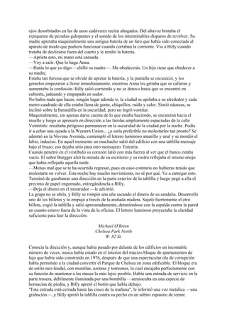 ojos desorbitados en las de unos cadáveres recién ahogados. Del altavoz brotaba el
repiqueteo de pezuñas galopantes y el sonido de los interminables disparos de revólver. Su
madre apretaba maquinalmente una antigua batería de un faro que había sido conectada al
aparato de modo que pudiera funcionar cuando cortaban la corriente. Vio a Billy cuando
trataba de deslizarse fuera del cuarto y le tendió la batería.
—Aprieta esto, mi mano está cansada.
—Voy a salir. Que lo haga Anna.
—Harás lo que yo digo —chilló su madre—. Me obedecerás. Un hijo tiene que obedecer a
su madre.
Estaba tan furiosa que se olvidó de apretar la batería, y la pantalla se oscureció, y los
gemelos empezaron a llorar inmediatamente, mientras Anna les gritaba que se callaran y
aumentaba la confusión. Billy salió corriendo y no se detuvo hasta que se encontró en
cubierta, jadeando y empapado en sudor.
No había nada que hacer, ningún lugar adonde ir, la ciudad se apiñaba a su alrededor y cada
metro cuadrado de ella estaba llena de gente, chiquillos, ruido y calor. Sintió náuseas, se
inclinó sobre la barandilla en la oscuridad, pero no logró vomitar.
Maquinalmente, sin apenas darse cuenta de lo que estaba haciendo, se encaminó hacia el
muelle y luego se apresuró en dirección a las farolas ampliamente espaciadas de la calle
Veintitrés: resultaba peligroso permanecer en la oscuridad de la ciudad por la noche. Podía
ir a echar una ojeada a la Western Union... ¿o sería preferible no molestarles tan pronto? Se
adentró en la Novena Avenida, contempló el letrero luminoso amarillo y azul y se mordió el
labio, indeciso. En aquel momento un muchacho salió del edificio con una tablilla-mensaje
bajo el brazo; eso dejaba sitio para otro mensajero. Entraría.
Cuando penetró en el vestíbulo su corazón latió con más fuerza al ver que el banco estaba
vacío. El señor Burgger alzó la mirada de su escritorio y su rostro reflejaba el mismo enojo
que había reflejado aquella tarde.
—Menos mal que se te ha ocurrido regresar, pues en caso contrario no hubieras tenido que
molestarte en volver. Esta noche hay mucho movimiento, no sé por qué. Ve a entregar esto.
Terminó de garabatear una dirección en la parte exterior de la tablilla y luego pegó a ella el
precinto de papel engomado, entregándosela a Billy.
—Deja el dinero en el mostrador —le advirtió.
La grapa no se abría, y Billy se rompió una uña sacando el dinero de su sandalia. Desenrolló
uno de los billetes y lo empujó a través de la arañada madera. Sujetó fuertemente el otro
billete, cogió la tablilla y salió apresuradamente, deteniéndose con la espalda contra la pared
en cuanto estuvo fuera de la vista de la oficina. El letrero luminoso proyectaba la claridad
suficiente para leer la dirección:
Michael O'Brien
Chelsea Park North
W. 82 St.
Conocía la dirección y, aunque había pasado por delante de los edificios un incontable
número de veces, nunca había estado en el interior del macizo bloque de apartamentos de
lujo que había sido construido en 1976, después de que una espectacular ola de corrupción
había permitido a la ciudad convertir el Parque de Chelsea en zona edificable. El bloque era
de estilo neo-feudal, con murallas, azoteas y torreones, lo cual encajaba perfectamente con
su función de mantener a las masas lo más lejos posible. Había una entrada de servicio en la
parte trasera, débilmente iluminada por una bombilla —semioculta en una especie de
hornacina de piedra, y Billy apretó el botón que había debajo.
"Esta entrada está cerrada hasta las cinco de la mañana", le informó una voz metálica —una
grabación—, y Billy apretó la tablilla contra su pecho en un súbito espasmo de temor.

 