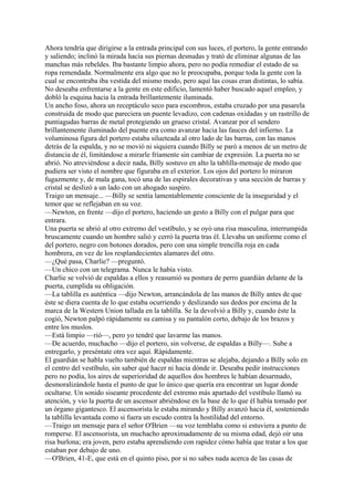 Ahora tendría que dirigirse a la entrada principal con sus luces, el portero, la gente entrando
y saliendo; inclinó la mirada hacia sus piernas desnudas y trató de eliminar algunas de las
manchas más rebeldes. Iba bastante limpio ahora, pero no podía remediar el estado de su
ropa remendada. Normalmente era algo que no le preocupaba, porque toda la gente con la
cual se encontraba iba vestida del mismo modo, pero aquí las cosas eran distintas, lo sabía.
No deseaba enfrentarse a la gente en este edificio, lamentó haber buscado aquel empleo, y
dobló la esquina hacia la entrada brillantemente iluminada.
Un ancho foso, ahora un receptáculo seco para escombros, estaba cruzado por una pasarela
construida de modo que pareciera un puente levadizo, con cadenas oxidadas y un rastrillo de
puntiagudas barras de metal protegiendo un grueso cristal. Avanzar por el sendero
brillantemente iluminado del puente era como avanzar hacia las fauces del infierno. La
voluminosa figura del portero estaba silueteada al otro lado de las barras, con las manos
detrás de la espalda, y no se movió ni siquiera cuando Billy se paró a menos de un metro de
distancia de él, limitándose a mirarle fríamente sin cambiar de expresión. La puerta no se
abrió. No atreviéndose a decir nada, Billy sostuvo en alto la tablilla-mensaje de modo que
pudiera ser visto el nombre que figuraba en el exterior. Los ojos del portero lo miraron
fugazmente y, de mala gana, tocó una de las espirales decorativas y una sección de barras y
cristal se deslizó a un lado con un ahogado suspiro.
Traigo un mensaje... —Billy se sentía lamentablemente consciente de la inseguridad y el
temor que se reflejaban en su voz.
—Newton, en frente —dijo el portero, haciendo un gesto a Billy con el pulgar para que
entrara.
Una puerta se abrió al otro extremo del vestíbulo, y se oyó una risa masculina, interrumpida
bruscamente cuando un hombre salió y cerró la puerta tras él. Llevaba un uniforme como el
del portero, negro con botones dorados, pero con una simple trencilla roja en cada
hombrera, en vez de los resplandecientes alamares del otro.
—¿Qué pasa, Charlie? —preguntó.
—Un chico con un telegrama. Nunca le había visto.
Charlie se volvió de espaldas a ellos y reasumió su postura de perro guardián delante de la
puerta, cumplida su obligación.
—La tablilla es auténtica —dijo Newton, arrancándola de las manos de Billy antes de que
éste se diera cuenta de lo que estaba ocurriendo y deslizando sus dedos por encima de la
marca de la Western Union tallada en la tablilla. Se la devolvió a Billy y, cuando éste la
cogió, Newton palpó rápidamente su camisa y su pantalón corto, debajo de los brazos y
entre los muslos.
—Está limpio —rió—, pero yo tendré que lavarme las manos.
—De acuerdo, muchacho —dijo el portero, sin volverse, de espaldas a Billy—. Sube a
entregarlo, y preséntate otra vez aquí. Rápidamente.
El guardián se habla vuelto también de espaldas mientras se alejaba, dejando a Billy solo en
el centro del vestíbulo, sin saber qué hacer ni hacia dónde ir. Deseaba pedir instrucciones
pero no podía, los aires de superioridad de aquellos dos hombres le habían desarmado,
desmoralizándole hasta el punto de que lo único que quería era encontrar un lugar donde
ocultarse. Un sonido siseante procedente del extremo más apartado del vestíbulo llamó su
atención, y vio la puerta de un ascensor abriéndose en la base de lo que él había tomado por
un órgano gigantesco. El ascensorista le estaba mirando y Billy avanzó hacia él, sosteniendo
la tablilla levantada como si fuera un escudo contra la hostilidad del entorno.
—Traigo un mensaje para el señor O'Brien —su voz temblaba como si estuviera a punto de
romperse. El ascensorista, un muchacho aproximadamente de su misma edad, dejó oír una
risa burlona; era joven, pero estaba aprendiendo con rapidez cómo había que tratar a los que
estaban por debajo de uno.
—O'Brien, 41-E, que está en el quinto piso, por si no sabes nada acerca de las casas de

 