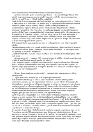 frente profundamente concentrado mientras deletreaba el telegrama.
—Espera un momento, quiero sacar una copia de esto —dijo, cuando llegó al final. Billy
asintió, alegrándose de poder esperar en el refrigerado vestíbulo, lujosamente decorado—.
¡Shirl! —gritó O'Brien—. ¿Dónde diablos está el bloc?
Desde detrás de la puerta situada a la izquierda llegó una respuesta ininteligible, y O'Brien
la abrió y entró en la habitación. Los ojos de Billy le siguieron maquinalmente a través del
iluminado umbral basta el lecho de blancas sábanas y la mujer tumbada allí.
Estaba vuelta de espaldas, desnuda, con los cabellos rojizos desparramados sobre la
almohada y una piel de color rosa pálido con un bosque de pecas oscuras a través de los
hombros. Billy Chung permaneció inmóvil, conteniendo la respiración: ella estaba a menos
de tres metros de distancia. La mujer cruzó una pierna encima de la otra, acentuando la
hinchada redondez de sus nalgas. O'Brien estaba hablando con ella, pero las palabras
llegaban a oídos de Billy como sonidos desprovistos de significado. Luego, ella rodó sobre
sí misma hacia la puerta abierta y le vio.
Billy no podía hacer nada, no podía moverse ni podía apartar los ojos. Ella vio que él la
miraba.
La muchacha que estaba en la cama le sonrió, luego alargó un esbelto brazo hacia la puerta,
sus senos se irguieron llenos y redondos, con las puntas sonrosadas... la puerta giró sobre
sus goznes y la muchacha desapareció.
Cuando O'Brien abrió la puerta y salió, al cabo de unos instantes, la muchacha ya no estaba
en la cama.
—¿Alguna respuesta? —preguntó Billy mientras tomaba la tablilla. ¿Sonaría su voz tan rara
a oídos de aquel hombre como le sonaba a él mismo?
—No, ninguna respuesta —dijo O'Brien mientras abría la puerta del vestíbulo. El tiempo
parecía moverse ahora lentamente para Billy, vio claramente cómo se abría la puerta, la
brillante lengua de la cerradura, la pieza plana de metal en la pared con los cables colgando.
¿Por qué era importante aquello?
—¿No va a darme usted una propina, señor? —preguntó, sólo para permanecer allí un
momento más.
—Lárgate, muchacho, antes de que te dé un puntapié en el trasero.
Billy estaba en el rellano, y el calor le afectó mucho más saliendo del refrigerado
apartamento, un calor que era especialmente intenso en la parte inferior de su cuerpo, la
misma clase de sensación que había experimentado la primera vez que estuvo cerca de una
muchacha; apoyó su cabeza contra la pared. Ni siquiera en las fotografías que circulaban
por ahí había visto nunca una muchacha como esta. Y todas sus aventuras amorosas se
habían desarrollado a media luz o completamente a oscuras, con mujeres de piernas
delgadas, piel grisácea, tan sucias como él, con ropa interior ajada.
Desde luego. Una sola cerradura en la puerta interior protegida por la alarma antirrobo
situada en la parte superior. Pero la alarma estaba desconectada, él había visto los cables
sueltos. Había aprendido cosas como esta cuando Sam-Sam era el jefe de los Tigres, habían
penetrado en tiendas y efectuado un par de robos antes de que los polis se cargaran a SamSam. Una buena ganzúa abriría aquella puerta en un par de segundos. Pero... ¿qué tenía que
ver eso con la muchacha? Ella había sonreído, ¿no? Y podía estar allí esperando cuando el
viejo bastardo se marchara a trabajar.
Era una idea descabellada y Billy lo sabía, la muchacha no podía tener ningún trato con él.
Pero, ¿había sonreído? El apartamento era algo distinto, un trabajo rápido antes de que
arreglaran la alarma, él conocía la topografía del edificio... si existía algún medio para eludir
a los gorilas de la puerta principal. Esto no tenía nada que ver con la muchacha, esto era por
dinero. Bajó despacio la escalera y miró cuidadosamente antes de doblar la esquina en la
planta baja y descender apresuradamente al sótano.

 