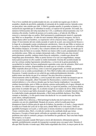 III
Tras el leve zumbido del acondicionador de aire, un sonido tan regular que el oído lo
aceptaba y dejaba de percibirlo, palpitaba el estruendo de la ciudad exterior, latiendo como
un gran pulso, más sentido que oído. A Shirl le gustaba aquello, le gustaba su lejanía y la
sensación de seguridad que le infundían la noche y el espesor de las paredes. Era tarde, los
números forforescentes del reloj marcaban las 3:24, y cambiaron silenciosamente a las 3:25
mientras ella miraba. Cambió de postura en la ancha cama, y al lado de ella Mike se
removió y murmuró algo en sueños; Shirl permaneció completamente inmóvil, esperando
que Mike no se despertara. Al cabo de unos instantes Mike pareció sosegarse, tiró de la
sábana hasta cubrir sus hombros, su respiración volvió a hacerse lenta y regular, y Shirl se
relajó. El movimiento del aire estaba secando el sudor de su piel, una sensación de frescor a
lo largo de su destapado cuerpo extrañamente satisfactoria. Antes de que Mike se metiera en
la cama y la despertara, Shirl había dormido unas cuantas horas, y eso parecía ser suficiente.
Moviéndose despacio, se levantó y fue a situarse delante del chorro de aire, de modo que la
corriente diese de lleno en su cuerpo. Deslizó sus manos sobre su piel, parpadeando al tocar
sus doloridos senos. Mike era siempre demasiado rudo, y Shirl tenía una clase de piel
particularmente sensible: mañana estaría llena de cardenales, y tendría que abusar del
maquillaje para disimularlos. Mike se ponía furioso si la veía con magulladuras, aunque
nunca parecía pensar en ello cuando la estaba lastimando. Encima del acondicionador de
aire las cortinas estaban ligeramente entreabiertas, y a través de la grieta penetraba la
oscuridad de la ciudad, las luces ampliamente separadas como ojos de animales; Shirl cerró
rápidamente las cortinas, disponiéndolas de modo que no volvieran a abrirse.
Mike respiraba ahora por la boca, como si estuviera gargarizando, un sonido que producía
sobresalto si no se estaba acostumbrado a él. Pero Shirl lo había oído con demasiada
frecuencia. Cuando roncaba así era señal de que estaba profundamente dormido... ¡Tal vez
podría tomar una ducha sin que él se enterase! Sus pies descalzos avanzaron
silenciosamente sobre la alfombra, y cerró la puerta del cuarto de baño tan despacio que no
se oyó el menor chasquido. ¡Bien! Encendió los fluorescentes y sonrió al interior de
mármol-plástico y a los relieves dorados que las luces hacían resplandecer. Las paredes
estaban insonorizadas, pero si Mike no dormía a pierna suelta podría oír el agua vibrando en
las cañerías. Un súbito temor se apoderó de ella y se irguió de puntillas, con la boca abierta,
para mirar al contador del agua. Sí, su aliento escapó en un suspiro de alivio, Mike lo había
abierto. Con el precio que había alcanzado el agua, Mike cerraba el contador durante el día,
la criada había estado gastando demasiada, y Shirl tenía prohibido ducharse. Pero Mike
siempre se duchaba, y si ella quería tomar una ducha de vez en cuando tenía que hacerlo
como ahora, subrepticiamente.
El agua estaba fría y deliciosa, y Shirl prolongó la ducha más de lo previsto; miró al
contador con aire de culpabilidad. Después de secarse, utilizó la toalla para hacer
desaparecer hasta la última gota de agua de la bañera, las paredes y el suelo, y luego enterró
la toalla en el fondo del cesto de la ropa sucia, donde Mike no la vería nunca. Sintió un
agradable hormigueo en la piel, y sonrió para sí misma mientras se espolvoreaba el cuerpo.
Tienes veintitrés años, Shirl, y tu talla de vestido no ha cambiado desde que tenias
diecinueve. Excepto el busto quizá; utilizaba un sujetador más grande, pero eso no era
problema sino todo lo contrario, porque a los hombres les gustaba así. Sacó una bata limpia
del armario y se la puso.
Mike seguía roncando cuando Shirl pasó a través del dormitorio; últimamente parecía
agotado, probablemente cansado de transportar su propio peso con aquel calor. Durante el
año que Shirl llevaba viviendo aquí, Mike había engordado diez kilos, la mayor parte de los

 