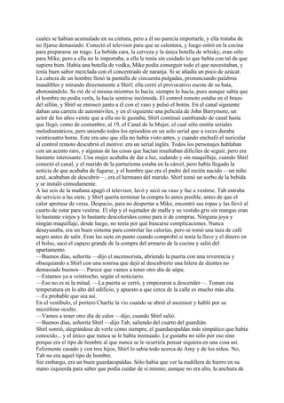cuales se habían acumulado en su cintura, pero a él no parecía importarle, y ella trataba de
no fijarse demasiado. Conectó el televisor para que se calentara, y luego entró en la cocina
para prepararse un trago. La bebida cara, la cerveza y la única botella de whisky, eran sólo
para Mike, pero a ella no le importaba, a ella le tenía sin cuidado lo que bebía con tal de que
supiera bien. Había una botella de vodka, Mike podía conseguir todo el que necesitaban, y
tenía buen sabor mezclada con el concentrado de naranja. Si se añadía un poco de azúcar.
La cabeza de un hombre llenó la pantalla de cincuenta pulgadas, pronunciando palabras
inaudibles y mirando directamente a Shirl; ella cerró el provocativo escote de su bata,
abotonándolo. Se rió de sí misma mientras lo hacía; siempre lo hacía, pues aunque sabía que
el hombre no podía verla, la hacía sentirse incómoda. El control remoto estaba en el brazo
del sillón, y Shirl se enroscó junto a él con el vaso y pulsó el botón. En el canal siguiente
daban una carrera de automóviles, y en el siguiente una película de John Barrymore, un
actor de los años veinte que a ella no le gustaba; Shirl continuó cambiando de canal hasta
que llegó, como de costumbre, al 19, el Canal de la Mujer, el cual sólo emitía seriales
melodramáticos, pero uniendo todos los episodios en un solo serial que a veces duraba
veinticuatro horas. Este era uno que ella no había visto antes, y cuando enchufó el auricular
al control remoto descubrió el motivo: era un serial inglés. Todos los personajes hablaban
con un acento raro, y algunas de las cosas que hacían resultaban difíciles de seguir, pero era
bastante interesante. Una mujer acababa de dar a luz, sudando y sin maquillaje, cuando Shirl
conectó el canal, y el marido de la parturienta estaba en la cárcel, pero había llegado la
noticia de que acababa de fugarse, y el hombre que era el padre del recién nacido —un niño
azul, acababan de descubrir—, era el hermano del marido. Shirl tomó un sorbo de la bebida
y se instaló cómodamente.
A las seis de la mañana apagó el televisor, lavó y secó su vaso y fue a vestirse. Tab entraba
de servicio a las siete, y Shirl quería terminar la compra lo antes posible, antes de que el
calor apretase de veras. Despacio, para no despertar a Mike, encontró sus ropas y las llevó al
cuarto de estar para vestirse. El slip y el sujetador de malla y su vestido gris sin mangas eran
lo bastante viejos y lo bastante descoloridos como para ir de compras. Ninguna joya y
ningún maquillaje, desde luego, no tenía por qué buscarse complicaciones. Nunca
desayunaba, era un buen sistema para controlar las calorías, pero se tomó una taza de café
negro antes de salir. Eran las siete en punto cuando comprobó si tenía la llave y el dinero en
el bolso, sacó el capazo grande de la compra del armario de la cocina y salió del
apartamento.
—Buenos días, señorita —dijo el ascensorista, abriendo la puerta con una reverencia y
obsequiando a Shirl con una sonrisa que dejó al descubierto una hilera de dientes no
demasiado buenos—. Parece que vamos a tener otro día de aúpa.
—Estamos ya a veintiocho, según el noticiario.
—Eso no es ni la mitad. —La puerta se cerró, y empezaron a descender—. Toman esa
temperatura en lo alto del edificio, y apuesto a que cerca de la calle es mucho más alta.
—Es probable que sea así.
En el vestíbulo, el portero Charlie la vio cuando se abrió el ascensor y habló por su
micrófono oculto.
—Vamos a tener otro día de calor —dijo, cuando Shirl salió.
—Buenos días, señorita Shirl —dijo Tab, saliendo del cuarto del guardián.
Shirl sonrió, alegrándose de verle como siempre, el guardaespaldas más simpático que había
conocido... y el único que nunca se le había insinuado. Le gustaba no sólo por eso sino
porque era el tipo de hombre al que nunca se le ocurriría pensar siquiera en una cosa así.
Felizmente casado y con tres hijos, Shirl lo sabia todo acerca de Amy y de los niños. No,
Tab no era aquel tipo de hombre.
Sin embargo, era un buen guardaespaldas. Sólo había que ver la nudillera de hierro en su
mano izquierda para saber que podía cuidar de si mismo; aunque no era alto, la anchura de

 