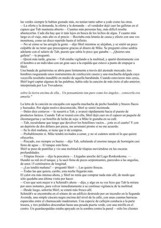 las verdes siempre le habían gustado más, no tenían tanto sabor a yodo como las otras.
—La oferta y la demanda, la oferta y la demanda —el vendedor dejó caer las galletas en el
capazo que Tab mantenía abierto— Cuantas más personas hay, más difícil resulta
abastecerlas. Cada día hay que ir más lejos en busca de los lechos de algas. Y cuanto más
largo es el viaje, más alto es el precio —Recitaba esta letanía de causa y efecto con una voz
monótona, como un disco repetido hasta el infinito.
—No sé cómo se las arregla la gente —dijo Shirl mientras se alejaban, y se sintió un poco
culpable de no tener que preocuparse gracias al dinero de Mike. Se preguntó cómo saldría
adelante con el salario de Tab, puesto que sabía lo poco que ganaba—. ¿Quieres una
galleta? —le preguntó.
—Quizá más tarde, gracias —Tab estaba vigilando a la multitud, y apartó diestramente con
el hombro a un individuo con un gran saco a la espalda que estuvo a punto de empujar a
Shirl.
Una banda de guitarristas se abría paso lentamente a través del atestado mercado, tres
hombres rasgueando unos instrumentos de confección casera y una muchacha delgada cuya
vocecilla resultaba inaudible en medio de aquella barahúnda. Cuando estuvieron más cerca,
Shirl logró captar algunas de las palabras, había sido la canción de más éxito el año anterior,
interpretada por Los Trovadores.
sobre la tierra encima de ella... Un pensamiento tan puro como los ángeles... conocerla era
amarla."
La letra de la canción no encajaba con aquella muchacha de pecho hundido y brazos flacos
y huesudos. Por algún motivo desconocido, Shirl se sintió incómoda.
—Dales diez centavos —le susurró a Tab, y avanzó rápidamente hacia el puesto de
productos lácteos. Cuando Tab se reunió con ella, Shirl dejó caer en el capazo un paquete de
óleomargarina y un botellín de leche de soja: a Mike le gustaba en su café.
—Tab, recuérdame que tengo que devolver los botellines vacíos... ¡este es el cuarto! Y con
un depósito de dos dólares por pieza, me arruinaré pronto si no me acuerdo.
—Se lo diré mañana, si tiene que ir de compras.
—Probablemente sí. Mike tendrá invitados a cenar, y no sé cuántos serán ni lo que quiere
ofrecerles.
—Pescado, eso siempre es bueno —dijo Tab, señalando el enorme tanque de hormigón casi
lleno de agua—. El tanque está lleno.
Shirl se puso de puntillas y vio una multitud de tilapias moviéndose en las oscuras
profundidades.
—Tilapias frescas —dijo la pescatera—. Llegadas anoche del Lago Ronkonkoma. —
Hundió su red en el tanque, y la sacó llena de peces serpenteantes, parecidos a las anguilas,
de unos 15 centímetros de longitud.
—¿Las tendrá mañana? —preguntó Shirl—. Las quiero frescas.
—Todas las que quiera, cariño, esta noche llegarán más.
El calor era más intenso ahora, y Shirl no tenía que comprar nada más allí, de modo que
sólo quedaba una última visita por hacer.
—Creo que será mejor ir a Schmidt's ahora —dijo, y algo en su voz hizo que Tab la mirara
por unos instantes, para volver inmediatamente a su continua vigilancia de la multitud.
—Desde luego, señorita Shirl; se estará más fresco allí.
Schmidt's se encontraba en el sótano de un edificio destruido por un incendio en la Segunda
Avenida, una simple cáscara negra encima del nivel de la calle, con unas cuantas barracas
esparcidas entre el chamuscado maderamen. Una especie de callejón conducía a la parte
trasera, y tres peldaños descendían hasta una pesada puerta verde, con una mirilla en el
centro. Un guardaespaldas estaba apoyado en la sombra contra la pared —sólo los clientes

 