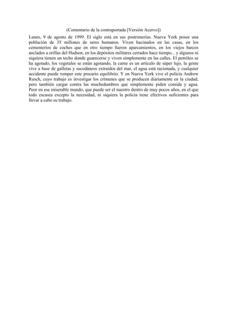 (Comentario de la contraportada [Versión Acervo])
Lunes, 9 de agosto de 1999. El siglo está en sus postrimerías. Nueva York posee una
población de 35 millones de seres humanos. Viven hacinados en las casas, en los
cementerios de coches que en otro tiempo fueron aparcamientos, en los viejos barcos
anclados a orillas del Hudson, en los depósitos militares cerrados hace tiempo... y algunos ni
siquiera tienen un techo donde guarecerse y viven simplemente en las calles. El petróleo se
ha agotado, los vegetales se están agotando, la carne es un artículo de súper lujo, la gente
vive a base de galletas y sucedáneos extraídos del mar, el agua está racionada, y cualquier
accidente puede romper este precario equilibrio. Y en Nueva York vive el policía Andrew
Rusch, cuyo trabajo es investigar los crímenes que se producen diariamente en la ciudad,
pero también cargar contra las muchedumbres que simplemente piden comida y agua.
Peor en ese miserable mundo, que puede ser el nuestro dentro de muy pocos años, en el que
todo escasea excepto la necesidad, ni siquiera la policía tiene efectivos suficientes para
llevar a cabo su trabajo.

 
