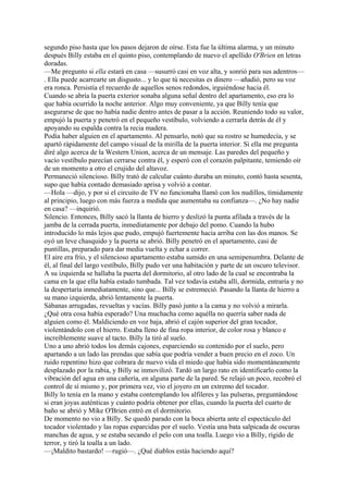 segundo piso hasta que los pasos dejaron de oírse. Esta fue la última alarma, y un minuto
después Billy estaba en el quinto piso, contemplando de nuevo el apellido O'Brien en letras
doradas.
—Me pregunto si ella estará en casa —susurró casi en voz alta, y sonrió para sus adentros—
. Ella puede acarrearte un disgusto... y lo que tú necesitas es dinero —añadió, pero su voz
era ronca. Persistía el recuerdo de aquellos senos redondos, irguiéndose hacia él.
Cuando se abría la puerta exterior sonaba alguna señal dentro del apartamento, eso era lo
que había ocurrido la noche anterior. Algo muy conveniente, ya que Billy tenía que
asegurarse de que no había nadie dentro antes de pasar a la acción. Reuniendo todo su valor,
empujó la puerta y penetró en el pequeño vestíbulo, volviendo a cerrarla detrás de él y
apoyando su espalda contra la recia madera.
Podía haber alguien en el apartamento. Al pensarlo, notó que su rostro se humedecía, y se
apartó rápidamente del campo visual de la mirilla de la puerta interior. Si ella me pregunta
diré algo acerca de la Western Union, acerca de un mensaje. Las paredes del pequeño y
vacío vestíbulo parecían cerrarse contra él, y esperó con el corazón palpitante, temiendo oír
de un momento a otro el crujido del altavoz.
Permaneció silencioso. Billy trató de calcular cuánto duraba un minuto, contó hasta sesenta,
supo que había contado demasiado aprisa y volvió a contar.
—Hola —dijo, y por si el circuito de TV no funcionaba llamó con los nudillos, tímidamente
al principio, luego con más fuerza a medida que aumentaba su confianza—. ¿No hay nadie
en casa? —inquirió.
Silencio. Entonces, Billy sacó la llanta de hierro y deslizó la punta afilada a través de la
jamba de la cerrada puerta, inmediatamente por debajo del pomo. Cuando la hubo
introducido lo más lejos que pudo, empujó fuertemente hacia arriba con las dos manos. Se
oyó un leve chasquido y la puerta se abrió. Billy penetró en el apartamento, casi de
puntillas, preparado para dar media vuelta y echar a correr.
El aire era frío, y el silencioso apartamento estaba sumido en una semipenumbra. Delante de
él, al final del largo vestíbulo, Billy pudo ver una habitación y parte de un oscuro televisor.
A su izquierda se hallaba la puerta del dormitorio, al otro lado de la cual se encontraba la
cama en la que ella había estado tumbada. Tal vez todavía estaba allí, dormida, entraría y no
la despertaría inmediatamente, sino que... Billy se estremeció. Pasando la llanta de hierro a
su mano izquierda, abrió lentamente la puerta.
Sábanas arrugadas, revueltas y vacías. Billy pasó junto a la cama y no volvió a mirarla.
¿Qué otra cosa había esperado? Una muchacha como aquélla no querría saber nada de
alguien como él. Maldiciendo en voz baja, abrió el cajón superior del gran tocador,
violentándolo con el hierro. Estaba lleno de fina ropa interior, de color rosa y blanco e
increíblemente suave al tacto. Billy la tiró al suelo.
Uno a uno abrió todos los demás cajones, esparciendo su contenido por el suelo, pero
apartando a un lado las prendas que sabía que podría vender a buen precio en el zoco. Un
ruido repentino hizo que cobrara de nuevo vida el miedo que había sido momentáneamente
desplazado por la rabia, y Billy se inmovilizó. Tardó un largo rato en identificarlo como la
vibración del agua en una cañería, en alguna parte de la pared. Se relajó un poco, recobró el
control de sí mismo y, por primera vez, vio el joyero en un extremo del tocador.
Billy lo tenía en la mano y estaba contemplando los alfileres y las pulseras, preguntándose
si eran joyas auténticas y cuánto podría obtener por ellas, cuando la puerta del cuarto de
baño se abrió y Mike O'Brien entró en el dormitorio.
De momento no vio a Billy. Se quedó parado con la boca abierta ante el espectáculo del
tocador violentado y las ropas esparcidas por el suelo. Vestía una bata salpicada de oscuras
manchas de agua, y se estaba secando el pelo con una toalla. Luego vio a Billy, rígido de
terror, y tiró la toalla a un lado.
—¡Maldito bastardo! —rugió—. ¿Qué diablos estás haciendo aquí?

 