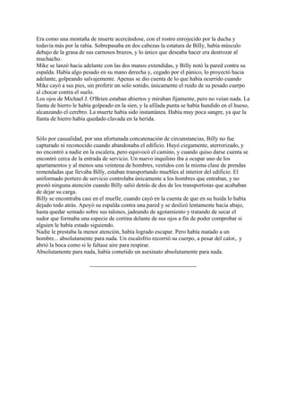 Era como una montaña de muerte acercándose, con el rostro enrojecido por la ducha y
todavía más por la rabia. Sobrepasaba en dos cabezas la estatura de Billy, había músculo
debajo de la grasa de sus carnosos brazos, y lo único que deseaba hacer era destrozar al
muchacho.
Mike se lanzó hacia adelante con las dos manos extendidas, y Billy notó la pared contra su
espalda. Había algo pesado en su mano derecha y, cegado por el pánico, lo proyectó hacia
adelante, golpeando salvajemente. Apenas se dio cuenta de lo que había ocurrido cuando
Mike cayó a sus pies, sin proferir un solo sonido, únicamente el ruido de su pesado cuerpo
al chocar contra el suelo.
Los ojos de Michael J. O'Brien estaban abiertos y miraban fijamente, pero no veían nada. La
llanta de hierro le había golpeado en la sien, y la afilada punta se había hundido en el hueso,
alcanzando el cerebro. La muerte había sido instantánea. Había muy poca sangre, ya que la
llanta de hierro había quedado clavada en la herida.
Sólo por casualidad, por una afortunada concatenación de circunstancias, Billy no fue
capturado ni reconocido cuando abandonaba el edificio. Huyó ciegamente, aterrorizado, y
no encontró a nadie en la escalera, pero equivocó el camino, y cuando quiso darse cuenta se
encontró cerca de la entrada de servicio. Un nuevo inquilino iba a ocupar uno de los
apartamentos y al menos una veintena de hombres, vestidos con la misma clase de prendas
remendadas que llevaba Billy, estaban transportando muebles al interior del edificio. El
uniformado portero de servicio controlaba únicamente a los hombres que entraban, y no
prestó ninguna atención cuando Billy salió detrás de dos de los transportistas que acababan
de dejar su carga.
Billy se encontraba casi en el muelle, cuando cayó en la cuenta de que en su huida lo había
dejado todo atrás. Apoyó su espalda contra una pared y se deslizó lentamente hacia abajo,
hasta quedar sentado sobre sus talones, jadeando de agotamiento y tratando de secar el
sudor que formaba una especie de cortina delante de sus ojos a fin de poder comprobar si
alguien le había estado siguiendo.
Nadie le prestaba la menor atención, había logrado escapar. Pero había matado a un
hombre... absolutamente para nada. Un escalofrío recorrió su cuerpo, a pesar del calor,. y
abrió la boca como si le faltase aire para respirar.
Absolutamente para nada, había cometido un asesinato absolutamente para nada.

 