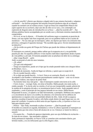 V
—¿Así de sencillo? ¿Quiere que dejemos colgado todo lo que estamos haciendo y salgamos
corriendo? —las furiosas preguntas del teniente Grassioli perdieron algo de su impacto
cuando las terminó con un ruidoso eructo. Cogió un frasco de comprimidos blancos del
cajón superior de su escritorio, dejó caer dos de ellos en su vaso, y los contempló con
expresión de disgusto antes de introducirlos en su boca—. ¿Qué ha ocurrido allí? —Sus
últimas palabras fueron acompañadas por un sonido seco y chirriante mientras masticaba los
comprimidos.
—No lo sé, no me lo dijeron. —El hombre del uniforme negro se mantenía en posición de
firmes, con una rigidez más bien exagerada, pero en sus palabras había un leve acento de
insolencia—. No soy más que un mensajero, señor, me dijeron que fuera a la comisaría más
próxima y entregara el siguiente mensaje: "Ha sucedido algo grave. Envíen inmediatamente
un detective."
—¿Se ha creído esa gente del Parque de Chelsea que puede dar órdenes al departamento de
policía?
El mensajero no contestó, porque ambos sabían que la respuesta era sí y era preferible
pasarla por alto. En aquellos edificios vivían muchos individuos importantes desde el punto
de vista público y privado. El teniente parpadeó ante un pinchazo de dolor de su estómago.
—¡Que venga Rusch! —gritó.
Andy se presentó al cabo de unos instantes.
—¿Sí, señor?
—¿En qué está trabajando?
—Tengo un sospechoso, puede ser el tipo que ha estado pasando todos esos cheques falsos
en Brooklyn, voy a...
—Olvídelo de momento. Acaba de llegar un informe, y quiero que se ocupe de él.
—No sé si podré hacerlo, señor...
—Si yo digo que puede hacerlo... lo hará. Esta es mi comisaría, Rusch, no lo olvide.
Acompañe a este hombre e infórmeme personalmente cuando regrese —esta vez el eructo
fue menos ruidoso, una especie de punto final.
—Su teniente tiene muy mal genio —dijo el mensajero cuando estuvieron en la calle.
—Cierre el pico —rezongó Andy, sin mirar al hombre. Había pasado otra mala noche, y
estaba cansado. Y la ola de calor no remitía; el sol era casi insoportable cuando salieron de
la sombra de la autopista elevada y se encaminaron hacia el norte. Andy parpadeó ante el
resplandor, y notó el principio de una jaqueca latiendo en sus sienes. Había basura
bloqueando la acera, y la apartó a un lado furiosamente, a puntapiés. Doblaron una esquina
y se encontraron de nuevo a la sombra; las almenas y los torreones de los edificios de
apartamentos se erguían como un acantilado delante de ellos. Andy olvidó su jaqueca
mientras cruzaban el puente levadizo; sólo había estado dentro de aquel lugar una vez, sin
pasar del vestíbulo. La puerta se abrió antes de que llegaran a ella, y el portero se hizo a un
lado para dejarles pasar.
—Policía —dijo Andy, mostrando su placa al portero—. ¿Qué ha pasado aquí?
El hombre no contestó en seguida, limitándose a volver la cabeza siguiendo al mensajero en
retirada hasta que éste estuvo fuera del alcance de su voz. Entonces se lamió los labios y
susurró:
—Un asunto feo. —Trataba de aparecer deprimido, pero sus ojos brillaban de excitación—.
Se trata de un crimen... han asesinado a alguien.
Andy permaneció impasible; en Nueva York se cometían siete asesinatos diarios, por
término medio, y no era infrecuente que la cifra llegara a diez.

 