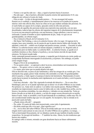—Vamos a ver qué ha sido eso —dijo, y siguió al portero hacia el ascensor.
—Ha sido aquí —dijo el portero, abriendo la puerta exterior del apartamento 41-E; una
ráfaga de aire refrescó el rostro de Andy.
—Esto es todo —le dijo al decepcionado portero—. Yo me encargaré del asunto.
Penetró en el vestíbulo, e inmediatamente observó las muescas en la jamba de la puerta
interior; miró más allá de ellas, hacia las sillas en las que estaban sentadas dos personas. En
el suelo había un capazo de la compra, apoyado contra la silla más próxima.
Los rostros de aquellas dos personas tenían una expresión muy parecida, con sus ojos
desorbitados, todavía bajo los efectos del repentino impacto de lo absolutamente inesperado.
La joven era una atractiva pelirroja, con una hermosa y larga cabellera y una tez suave y
sonrosada. Cuando el hombre se puso rápidamente de pie, Andy vio que era un
guardaespaldas, un robusto negro.
—Soy el detective Rusch, de la Comisaría 12-A.
—Me llamo Tab Fielding, y esta es la señorita Greene: ella vive aquí. Al regresar de la
compra, hace unos instantes, me di cuenta de que la puerta interior había sido forzada. Me
adelanté y entré allí —señaló con el pulgar una puerta cercana, cerrada—. Encontré al señor
O'Brien. La señorita Greene entró un minuto después y también le vio. Registré todo el
apartamento pero no había nadie. La señorita Shirl... la señorita Greene, se quedó en el
vestíbulo mientras yo iba a llamar a la policía, y no nos hemos movido de aquí desde
entonces. No hemos tocado nada.
Andy contempló pensativamente a la pareja, y sospechó que la historia era cierta; podía ser
comprobada fácilmente interrogando al ascensorista y al portero. Sin embargo, no podía
correr ningún riesgo.
—Hagan el favor de acompañarme.
—Yo no quiero entrar —se apresuró a decir la joven, retorciéndose nerviosamente las
manos—. No quiero volver a verle con ese aspecto.
—Lo siento, pero temo que no puedo dejarla sola aquí.
Ella no discutió más, se puso en pie lentamente y alisó las arrugas de su vestido gris. Una
muchacha muy guapa, pensó Andy mientras ella caminaba a su lado. El guardaespaldas
abrió la puerta, y Andy siguió a la pareja al interior del dormitorio. Manteniendo el rostro
vuelto hacia la pared, la muchacha entró rápidamente en el cuarto de baño y cerró la puerta
detrás de ella.
—Está muy afectada —dijo Tab, siguiendo la mirada del detective—. No es una chica
blandengue, pero no se le puede reprochar que no desee ver al señor O'Brien en ese estado.
Por primera vez, Andy miró al cadáver. Los había visto mucho peores. Michael O'Brien
resultaba tan impresionante muerto como lo había sido en vida: tendido boca arriba, con los
brazos y las piernas extendidas, los ojos abiertos y vidriados en una mirada fija. Tenía un
hierro clavado en un lado de la cabeza, y un hilo de sangre oscura discurría por su mejilla
hasta el suelo. Andy se arrodilló y tocó la piel desnuda de su antebrazo; estaba muy fría. El
aire acondicionado tendría algo que ver con aquello. Se incorporó y fijó su mirada en la
puerta del cuarto de baño.
—¿Puede oírnos ella ahí? —preguntó.
—No, señor. El cuarto de baño está insonorizado, como todo el apartamento.
—Ha dicho usted que ella vivía aquí. ¿Qué significa eso?
—Es... era la chica del señor O'Brien. Ella no ha tenido nada que ver en esto, no tenía
ningún motivo para pensar en una cosa así. El señor O'Brien era su galleta y su marga... —
Tab se interrumpió bruscamente, tal vez dándose cuenta de que también él podía resultar
sospechoso. Se encogió de hombros—. Y también las mías. Ahora, los dos tendremos que
buscar otro empleo.
Se replegó sobre sí mismo, mirando con gran desaliento hacia un futuro súbitamente
incierto.

 