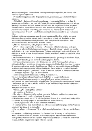 Andy echó una ojeada a su alrededor, contemplando ropas esparcidas por el suelo y los
forzados cajones del tocador.
—Podían haberse peleado antes de que ella saliera, esta mañana, y podía haberlo hecho
entonces.
—¡Ni hablar! —Tab apretó los puños con fuerza—. La señorita Shirl no es la clase de
persona que podría hacer una cosa así. Cuando dije que no era blandengue me refería a que
podía apechugar con las cosas, ya sabe, salir adelante por sus propios medios. No podría
haber hecho esto. Tendría que haber sido antes de reunirse conmigo en el vestíbulo, y se
presentó como siempre, sonriente y ¿cree acaso que una persona puede permanecer
impasible después de esto? —señaló furiosamente el voluminoso cadáver que yacía entre
ellos.
Andy no lo dijo, pero estuvo de acuerdo con el guardaespaldas. Una pajarita tan guapa
como aquella no tenía que matar a nadie. Lo que hacía lo hacía por don Dólar, y si un
individuo le causaba demasiados problemas no le resultaría difícil encontrar a otro
individuo con dinero. Sin necesidad de matar a nadie.
—¿Qué me dice de usted, Tab? ¿Liquidó usted al viejo?
—¿Yo? —estaba sorprendido, no furioso—. Ni siquiera subí al apartamento hasta que
llegué con la señorita Shirl y le encontré muerto. —Irguió la cabeza y añadió, con orgullo
profesional—: Y yo soy un guardaespaldas. Tenía un contrato para protegerle. Cumplo mis
contratos al pie de la letra. Y cuando mate a alguien no será así... esa no es manera de matar
a una persona.
Cada instante transcurrido en la refrigerada habitación hacía que Andy se encontrara mejor.
Había dejado de sudar, y casi había olvidado su jaqueca. Sonrió.
—Estrictamente entre nosotros, estoy de acuerdo con usted. Pero soy policía y tengo la
obligación de hacer un informe, sin descartar ninguna posibilidad. Esto tiene todo el aspecto
de un robo con fractura: alguien forzó la puerta, O'Brien le sorprendió robando, y el ladrón
le golpeó con la palanqueta que había utilizado para forzar la puerta. —Inclinó la mirada
hacia la inmóvil figura—. ¿Quién era... a qué se dedicaba? O'Brien es un apellido corriente.
—Tenía algún negocio —dijo Tab evasivamente.
—No me está ayudando demasiado, Fielding. Piense un poco.
Tab miró hacia la cerrada puerta del cuarto de baño y se encogió de hombros.
—No sé lo que hacía, exactamente... y tengo el suficiente sentido común para no
preocuparme por las actividades del señor O'Brien. Supongo que no eran demasiado legales,
y tenían algo que ver con la política también: sé que recibía aquí a personajes importantes,
incluso de la Alcaldía...
Andy hizo chasquear sus dedos.
—O'Brien... ¿No será Big Mike O'Brien?
—Así era como le llamaban.
—Big Mike.. — Bueno, no se ha perdido gran cosa. De hecho, podríamos perder a unos
cuantos más como él y no les echaríamos de menos.
—No sé nada acerca de eso —Tab miraba fijamente delante de sí, con el rostro inexpresivo.
—Relájese. No trabaja ya para él. Su contrato acaba de ser cancelado.
—Me han pagado hasta final de mes. Terminaré mi trabajo.
—Su trabajo terminó en el momento en que este individuo recibió el golpe mortal. Creo que
será mejor que cuide de la muchacha.
—Eso voy a hacer —el rostro de Tab se relajó, y miró al detective—. No va a ser fácil para
ella.
—Lo superará —dijo Andy secamente. Sacó su cuaderno de notas y su estilográfica—.
Ahora voy a hablar con ella, necesito un informe completo. Quédese en el apartamento
hasta que haya hablado con ella y con los empleados del edificio. Si sus relatos corroboran
el suyo, no habrá ningún motivo para retenerle a usted.

 