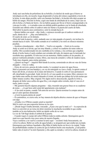Andy sacó una bolsa de polietileno de su bolsillo y la deslizó de modo que el hierro se
introdujera en ella, sin tocarlo; luego desprendió el arma del cráneo cogiéndola a través de
la bolsa, lo más abajo posible; salió con bastante facilidad, y la herida sólo dejó escapar un
hilillo de sangre. Precintó la bolsa, cogió una funda de almohada de la cama y dejó caer en
ella la bolsa y la llanta de hierro. Así no habría quejas por llevar el hierro ensangrentado a la
vista por la calle... y si actuaba como era debido podría quedarse con la funda de almohada.
Extendió una sábana sobre el cadáver antes de llamar a la puerta del cuarto de baño.
Shirl abrió la puerta unos centímetros y alzó la mirada hacia él.
—Quiero hablar con usted —dijo Andy, y entonces recordó que el cadáver estaba en el
suelo, detrás de él—. ¿Hay otra habitación...?
El cuarto de estar; yo iré delante.
Abrió del todo la puerta y salió, andando una vez más pegada a la pared y sin inclinar la
mirada hacia el suelo. Tab estaba sentado en el vestíbulo y les miró en silencio mientras
pasaban.
—Instálese cómodamente —dijo Shirl—. Vuelvo en seguida. —Entró en la cocina.
Andy se sentó en el diván, que era muy blando, y colocó su cuaderno de notas sobre su
rodilla. Otro acondicionador de aire zumbaba en la ventana, y las cortinas que colgaban
desde el techo hasta el suelo estaban casi cerradas del todo, de manera que la tamizada luz
resultaba muy agradable. El televisor era un monstruo. Había cuadros en las paredes, al
parecer realmente pintados a mano, libros, una mesa de comedor y sillas de madera rojiza.
Todo muy elegante, para ciertas personas.
—¿Quiere un trago? —inquirió Shirl desde la cocina, sosteniendo en alto un vaso de forma
alargada—. Esto es vodka.
—Estoy de servicio, gracias de todos modos. Le aceptaré un poco de agua fresca.
Shirl se presentó con una bandeja y, en vez de entregarle su vaso a Andy, lo apretó contra el
brazo del diván, al alcance de la mano del detective. Cuando lo soltó el vaso permaneció
allí, desafiando la gravedad. Andy tiró de él y el vaso quedó en su mano, libre; entonces vio
que había unas anillas de metal rodeando el cristal, de modo que debajo de la tela tenían que
haber imanes ocultos. Muy original. Por algún motivo desconocido, aquello le irritó y,
después de beber unos sorbos de agua fría, y sin ningún sabor extraño, dejó el vaso en el
suelo, junto a su pie.
—Me gustaría hacerle algunas preguntas —dijo, trazando una gruesa línea en su cuaderno
de notas—. ¿A qué hora salió usted del apartamento esta mañana?
—A las siete en punto, cuando Tab entra de servicio. Quería terminar la compra antes de
que el calor apretara demasiado.
—¿Cerró la puerta detrás de usted?
—Es automática, se cierra sola; no hay manera de dejarla abierta a menos de que se bloquee
con algo.
—¿Estaba vivo O'Brien cuando usted se marchó?
Shirl le miró con una expresión furiosa en los ojos.
—¡Desde luego! Estaba dormido, roncando. ¿Acaso cree que le maté yo? —la expresión de
furor se convirtió en un rictus de dolor mientras la muchacha recordaba lo que estaba
tendido en la otra habitación; bebió un rápido sorbo de su vaso.
La voz de Tab llegó desde el umbral de la puerta.
—Cuando toqué el cuerpo del señor O'Brien todavía estaba caliente. Quienquiera que le
mató tuvo que hacerlo muy poco antes de nuestra llegada...
Vaya a sentarse y no vuelva a asomar la nariz aquí —exclamó Andy bruscamente, sin
volver la cabeza. Bebió un sorbo de agua helada y se preguntó por qué estaba tan excitado.
Quienquiera que hubiese liquidado a Big Mike le había hecho un favor a la ciudad. Todas
las probabilidades estaban en contra de que lo hubiera hecho esta muchacha. ¿Cuál podría
haber sido el motivo? la miró fijamente y ella captó su mirada y volvió la cabeza, tirando al

 