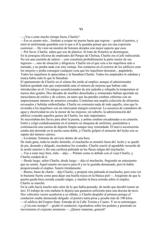 VI
—¿Vas a estar mucho tiempo fuera, Charlie?
—Eso es asunto mío... limítate a ocupar mi puesto hasta que regrese —gruñó el portero, y
miró al uniformado guardián con lo que a él le gustaba pensar que era una expresión
castrense—. He visto un montón de botones dorados con mejor aspecto que esos.
—Por favor, Charlie, sabes que son de plástico. Si trato de frotarlos se desintegran.
En la jerarquía oficiosa de empleados del Parque de Chelsea, Charlie era el jefe indiscutido.
No era una cuestión de salario —este constituía probablemente la parte menor de sus
ingresos—, sino de situación y diligencia. Charlie era el que veía a los inquilinos más a
menudo, y no perdía nada con esta ventaja. Sus contactos en el exterior de los edificios eran
los mejores y podía conseguir cualquier cosa que los inquilinos desearan... pagándolo.
Todos los inquilinos le apreciaban y le llamaban Charlie. Todos los empleados le odiaban y
nunca había oído lo que le llamaban.
El apartamento de Charlie en el sótano iba unido al empleo; aunque el administrador
hubiera quedado más que sorprendido ante el número de mejoras que habían sido
introducidas en él. Un antiguo acondicionador de aire jadeaba y rebajaba la temperatura al
menos diez grados. Dos décadas de muebles desechados y restaurados habían aportado un
mescolanza de estilos y de colores, en tanto que las paredes estaban cubiertas con un
impresionante número de armarios cerrados. Contenían una amplia colección de alimentos
envasados y bebidas embotelladas. Charlie no consumía nada de todo aquello, sino que lo
revendía a los inquilinos con un interesante margen comercial. La ausencia de contadores de
agua y electricidad no era la menor de las mejoras; sin saberlo, la administración del
edificio costeaba aquellos gastos de Charlie, los más importantes.
Se necesitaban dos llaves para abrir la puerta, y ambas estaban encadenadas a su cinturón.
Entró y colgó cuidadosamente en el armario su chaqueta de uniforme, poniéndose a
continuación una camisa de deporte limpia aunque muy remendada. El nuevo ascensorista
estaba aún dormido en la ancha cama doble, y Charlie golpeó el armazón del lecho con su
zapato del número catorce.
—Levántate. Entrarás de servicio dentro de una hora.
De mala gana, todavía medio dormido, el muchacho se arrastró fuera del. lecho y se quedó
de pie, desnudo y delgado, rascándose los costados. Charlie sonrió al agradable recuerdo de
la noche anterior y dio una cariñosa palmada en las flacas nalgas del muchacho.
—Vas a estar muy bien, niño —dijo—. Pórtate como es debido con el viejo Charlie, y
Charlie cuidará de ti.
—Desde luego, señor Charlie, desde luego —dijo el muchacho, fingiendo un entusiasmo
que no sentía. Aquel asunto era nuevo para él y no le gustaba demasiado, pero le había
proporcionado el empleo. Sonrió tímidamente.
—Bueno, basta de charla —dijo Charlie, y propinó otra palmada al muchacho, pero esta vez
lo bastante fuerte como para dejar una huella rojiza en la blanca piel—. Asegúrate de que la
puerta queda bien cerrada cuando salgas, y mantén la boca cerrada sobre el empleo.
Charlie se marchó.
En la calle hacia mucho más calor de lo que había pensado, de modo que decidió tomar un
taxi. El trabajo de esta mañana le dejaría una ganancia suficiente para una docena de taxis.
Dos vehículos vacíos acudieron a su silbido, y Charlie despidió al primero porque el
conductor estaba demasiado delgado: el portero tenía prisa y pesaba más de 100 kilos.
—Al edificio del Empire State. Entrada de la Calle Treinta y Cuatro. Y no te entretengas.
—¿Con este tiempo? —gruñó el conductor, irguiéndose sobre los pedales y poniendo en
movimiento el crujiente armatoste—. ¿Quiere matarme, general?

 