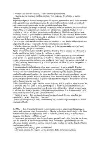 —Muérete. Me tiene sin cuidado. Te daré un dólar por la carrera.
—¿Quiere que me muera de hambre, también? Con no puedo llevarle ni a la Quinta
Avenida.
Regatearon el precio durante la mayor parte del trayecto, avanzando a través de las atestadas
calles, gritando para ser oídos por encima del interminable ruido de ciudad, un sonido al
cual estaban tan acostumbrados los dos que ni siquiera lo percibían.
Debido a la escasez de energía eléctrica y a la falta de piezas de recambio, en el edificio del
Empire State sólo funcionaba un ascensor, que además tenía su parada final en el piso
veinticinco. Una vez allí había que continuar subiendo a pie. Charlie trepó dos tramos de
escaleras y saludó al guardaespaldas sentado en el rellano del piso veintiséis. Había estado
aquí anteriormente y el hombre conocía, al igual que los otros tres guardianes que vigilaban
el rellano, uno de los cuales le abrió la puerta.
Con su blanca cabellera descendiendo hasta sus hombros, el Juez Santini recordaba mucho a
un profeta del Antiguo Testamento. Pero no hablaba como uno de ellos.
—Mierda, esto es una mierda. Pago una fortuna por la harina para poder comer un buen
plato de pasta y, ¿en qué la conviertes?
Apartó bruscamente el plato de fideos que tenía delante y frotó la salsa de sus labios con la
amplia servilleta que había colgado del cuello de su camisa.
—He hecho lo que he podido —replicó su esposa. Era bajita y morena y veinte años más
joven que él—. Si querías alguien que te hiciera los fideos a mano, tenias que haberte
casado con una contadina del viejo país, analfabeta y con bigote. Yo nací en esta ciudad, en
la Calle Mulberry, lo mismo que tú, y lo único que sé de los fideos es que se compran en la
tienda de comestibles...
El estridente timbre del teléfono sonó en aquel momento, y la mujer se calló de golpe.
Ambos miraron hacia el aparato que estaba sobre el escritorio, y luego la mujer dio media
vuelta y salió apresuradamente de la habitación, cerrando la puerta tras ella. No había
muchas llamadas aquellos días, y las pocas que llegaban eran siempre importantes y acerca
de asuntos de los que ella prefería no enterarse. Rosa Santini disfrutaba de todos los lujos
que la vida podía proporcionar, y lo que no supiera sobre los negocios de su marido no sería
motivo de preocupación para ella.
El Juez Santini se puso en pie, volvió a secarse la boca y dejó la servilleta sobre la mesa. No
se apresuró, a su edad ya no lo hacía, pero tampoco se mostró excesivamente moroso. Se
sentó detrás del escritorio, cogió su bloc de notas y su estilográfica, y alargó la mano hacia
el teléfono. Era un viejo aparato con el rajado mango sujeto con tiras de esparadrapo, cuyo
cable estaba deshilachado y tenía varios empalmes.
—Santini al habla —dijo, y escuchó atentamente, desorbitando los ojos a medida que
escuchaba—. ¡Mike... Big Mike... Dios mío!
Después de esto apenas dijo nada, solamente si y no, y cuando colgó el receptor sus manos
estaban temblando.
Big Mike —dijo el teniente Grassioli, casi sonriendo; incluso un repentino latigazo de su
úlcera, no le deprimió como de costumbre—. Alguien ha hecho un buen trabajo. —La llanta
de hierro manchada de sangre estaba sobre el escritorio, delante de él, y la miró como si
fuera una obra de arte—. ¿Quién lo hizo?
—Es probable que se trate de un robo con fractura que salió mal —dijo Andy, de pie al otro
lado del escritorio. Consultó su cuaderno de notas, resumiendo rápidamente los detalles
relevantes. Cuando terminó, el teniente Grassioli gruñó y señaló las huellas de polvo blanco
en el extremo del hierro.
—¿Qué me dice de esto? ¿Alguna huella buena?
—Muy clara, teniente. El pulgar y los tres primeros dedos de la mano derecha.

 