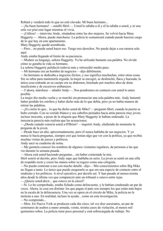 Robará y venderá todo lo que no esté clavado. Mi buen hermano...
—¡Su buen hermano! —estalló Shirl—. Usted le odiaba a él y él la odiaba a usted, y ni una
sola vez pisó este lugar mientras él vivía.
—¡Cállese! —intervino Andy, situándose entre las dos mujeres. Se volvió hacia Mary
Haggerty—. Ahora, puede marcharse. La policía le comunicará cuándo puede hacerse cargo
de lo que hay en este apartamento.
Mary Haggerty quedó asombrada.
—Pero... no puede usted hacer eso. Tengo mis derechos. No puede dejar a esa ramera sola
aquí.
Andy estaba llegando al limite de su paciencia.
—Modere su lenguaje, señora Haggerty. Ya ha utilizado bastante esa palabra. No olvide
cómo se ganaba la vida su hermano.
La señora Haggerty palideció todavía más y retrocedió medio paso.
—Mi hermano era un hombre de negocios —dijo débilmente.
—Su hermano se dedicaba a negocios ilícitos, y eso significa muchachas, entre otras cosas.
Sin su rabia para mantenerla erguida, la mujer se encogió, se deshinchó, flaca y huesuda; la
única cosa redonda en su cuerpo era su abdomen, hinchado por muchos años de dieta
insuficiente y de excesivos embarazos.
—Y ahora, márchese —añadió Andy—. Nos pondremos en contacto con usted lo antes
posible.
La mujer dio media vuelta y se marchó sin pronunciar una sola palabra más. Andy lamentó
haber perdido los estribos y haber dicho más de lo que debía, pero ya no había manera de
retirar las palabras.
—¿Es cierto lo que... lo que ha dicho usted de Mike? —preguntó Shirl, cuando la puerta se
hubo cerrado. Con su vestido blanco y sus cabellos peinados hacia atrás parecía muy joven,
incluso inocente, a pesar de la etiqueta que Mary Haggerty le habían endosado. La
inocencia parecía más realista que las acusaciones.
—¿Desde cuándo conocía usted a O'Brien? —inquirió Andy, eludiendo de momento la
pregunta de la joven.
—Desde hace un año, aproximadamente, pero él nunca hablaba de sus negocios. Y yo
nunca le hacía preguntas, siempre creí que tenían algo que ver con la política, ya que recibía
muchas visitas de jueces y políticos.
Andy sacó su cuaderno de notas.
—Me gustaría conocer los nombres de algunos visitantes regulares, de personas a las que
vio durante la semana pasada.
—Ahora está usted haciendo preguntas... sin haber contestado la mía.
Shirl sonrió al decirlo, pero Andy supo que hablaba en serio. La joven se sentó en una silla
de respaldo recto y cruzó las manos sobre su regazo como una colegiala.
—No puedo contestar a eso con mucho detalle –dijo— Mis conocimientos sobre Big Mike
no llegan a tanto. Lo único que puedo asegurarle es que era una especie de contacto entre el
sindicato y los políticos. A nivel ejecutivo, por decirlo así. Y han pasado al menos treinta
años desde la última vez que compareció ante un tribunal o estuvo entre rejas.
—¿Quiere usted decir... que estuvo en la cárcel?
—Sí. Lo he comprobado, estaba fichado como delincuente, y le habían condenado un par de
veces. Ahora, la cosa era distinta: los que pagan el pato son siempre los que están más bajos
en la escala de la delincuencia. Una vez se opera en el círculo de Mike, la policía no le
molesta a uno. En realidad, incluso la ayuda... como en esta investigación.
—No comprendo...
—Mire. En Nueva York se producen cada día cinco, tal vez diez asesinatos, un par de
centenares de asaltos a mano armada, veinte, treinta casos de violación, al menos mil
quinientos robos. La policía tiene poco personal y está sobrecargada de trabajo. No

 