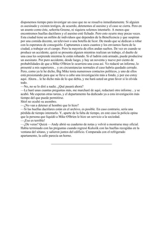 disponemos tiempo para investigar un caso que no se resuelva inmediatamente. Si alguien
es asesinado y existen testigos, de acuerdo, detenemos al asesino y el caso se cierra. Pero en
un asunto como éste, señorita Greene, ni siquiera solemos intentarlo. A menos que
encontremos huellas dactilares y el asesino esté fichado. Pero esto ocurre muy pocas veces.
Esta ciudad tiene un millón de individuos que dependen de la Beneficencia y que suspiran
por una comida decente, un televisor o una botella de licor. De modo que se dedican a robar
con la esperanza de conseguirlo. Capturamos a unos cuantos y los enviamos fuera de la
ciudad, a trabajar en el campo. Pero la mayoría de ellos andan sueltos. De vez en cuando se
produce un accidente, quizá se presenta alguien mientras realizan un trabajo, el dueño de
una casa les sorprende mientras le están robando. Si el ladrón está armado, puede producirse
un asesinato. Por puro accidente, desde luego, y hay un noventa y nueve por ciento de
probabilidades de que a Mike O'Brien le ocurriera una cosa así. Yo redacté un informe, lo
presenté a mis superiores... y en circunstancias normales el caso habría quedado cerrado.
Pero, como ya le he dicho, Big Mike tenía numerosos contactos políticos, y uno de ellos
está presionando para que se lleve a cabo una investigación más a fondo, y por eso estoy
aquí. Ahora... le he dicho más de lo que debía, y me hará usted un gran favor si lo olvida
todo.
—No, no se lo diré a nadie. ¿Qué pasará ahora?
—Le haré unas cuantas preguntas más, me marcharé de aquí, redactaré otro informe... y se
acabó. Me esperan otras tareas, y el departamento ha dedicado ya a esta investigación más
tiempo del que puede permitirse.
Shirl no ocultó su asombro.
—¿No van a detener al hombre que lo hizo?
—Si las huellas dactilares están en el archivo, es posible. En caso contrario, sería una
pérdida de tiempo intentarlo. Y, aparte de la falta de tiempo, en este caso la policía opina
que la persona que liquidó a Mike O'Brien le hizo un servicio a la sociedad.
—¡Eso es terrible!
—¿De veras? Quizá —Andy abrió su cuaderno de notas y volvió a mostrarse muy oficial.
Había terminado con las preguntas cuando regresó Kulozik con las huellas recogidas en la
ventana del sótano, y salieron juntos del edificio. Comparada con el refrigerado
apartamento, la calle parecía un horno.

 