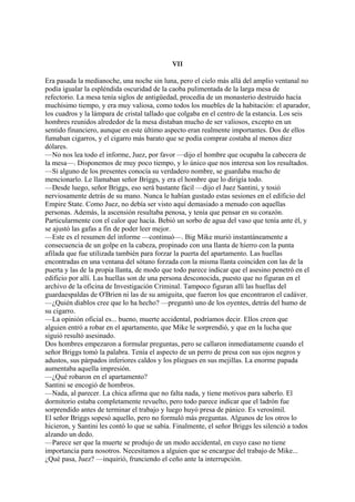 VII
Era pasada la medianoche, una noche sin luna, pero el cielo más allá del amplio ventanal no
podía igualar la espléndida oscuridad de la caoba pulimentada de la larga mesa de
refectorio. La mesa tenía siglos de antigüedad, procedía de un monasterio destruido hacía
muchísimo tiempo, y era muy valiosa, como todos los muebles de la habitación: el aparador,
los cuadros y la lámpara de cristal tallado que colgaba en el centro de la estancia. Los seis
hombres reunidos alrededor de la mesa distaban mucho de ser valiosos, excepto en un
sentido financiero, aunque en este último aspecto eran realmente importantes. Dos de ellos
fumaban cigarros, y el cigarro más barato que se podía comprar costaba al menos diez
dólares.
—No nos lea todo el informe, Juez, por favor —dijo el hombre que ocupaba la cabecera de
la mesa—. Disponemos de muy poco tiempo, y lo único que nos interesa son los resultados.
—Si alguno de los presentes conocía su verdadero nombre, se guardaba mucho de
mencionarlo. Le llamaban señor Briggs, y era el hombre que lo dirigía todo.
—Desde luego, señor Briggs, eso será bastante fácil —dijo el Juez Santini, y tosió
nerviosamente detrás de su mano. Nunca le habían gustado estas sesiones en el edificio del
Empire State. Como Juez, no debía ser visto aquí demasiado a menudo con aquellas
personas. Además, la ascensión resultaba penosa, y tenía que pensar en su corazón.
Particularmente con el calor que hacía. Bebió un sorbo de agua del vaso que tenía ante él, y
se ajustó las gafas a fin de poder leer mejor.
—Este es el resumen del informe —continuó—. Big Mike murió instantáneamente a
consecuencia de un golpe en la cabeza, propinado con una llanta de hierro con la punta
afilada que fue utilizada también para forzar la puerta del apartamento. Las huellas
encontradas en una ventana del sótano forzada con la misma llanta coinciden con las de la
puerta y las de la propia llanta, de modo que todo parece indicar que el asesino penetró en el
edificio por allí. Las huellas son de una persona desconocida, puesto que no figuran en el
archivo de la oficina de Investigación Criminal. Tampoco figuran allí las huellas del
guardaespaldas de O'Brien ni las de su amiguita, que fueron los que encontraron el cadáver.
—¿Quién diablos cree que lo ha hecho? —preguntó uno de los oyentes, detrás del humo de
su cigarro.
—La opinión oficial es... bueno, muerte accidental, podríamos decir. Ellos creen que
alguien entró a robar en el apartamento, que Mike le sorprendió, y que en la lucha que
siguió resultó asesinado.
Dos hombres empezaron a formular preguntas, pero se callaron inmediatamente cuando el
señor Briggs tomó la palabra. Tenía el aspecto de un perro de presa con sus ojos negros y
adustos, sus párpados inferiores caldos y los pliegues en sus mejillas. La enorme papada
aumentaba aquella impresión.
—¿Qué robaron en el apartamento?
Santini se encogió de hombros.
—Nada, al parecer. La chica afirma que no falta nada, y tiene motivos para saberlo. El
dormitorio estaba completamente revuelto, pero todo parece indicar que el ladrón fue
sorprendido antes de terminar el trabajo y luego huyó presa de pánico. Es verosímil.
El señor Briggs sopesó aquello, pero no formuló más preguntas. Algunos de los otros lo
hicieron, y Santini les contó lo que se sabía. Finalmente, el señor Briggs les silenció a todos
alzando un dedo.
—Parece ser que la muerte se produjo de un modo accidental, en cuyo caso no tiene
importancia para nosotros. Necesitamos a alguien que se encargue del trabajo de Mike...
¿Qué pasa, Juez? —inquirió, frunciendo el ceño ante la interrupción.

 