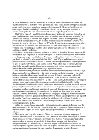 VIII
A través de la abierta ventana penetraban el calor y el hedor, el sonido de la ciudad, un
rugido compuesto de múltiples voces que ascendía y caía con la martilleante persistencia de
olas rompiéndose sobre una playa; un estruendo interminable. Destacando súbitamente
contra aquel fondo de ruido llegó el sonido de cristales rotos y un fragor metálico; se
alzaron voces gritando, y en el mismo instante resonó un prolongado alarido.
—¿Qué? ¿Qué pasa...? —gruñó Solomon Kahn, removiéndose en la cama y frotándose los
ojos. Los holgazanes nunca se callaban, nunca le dejaban a uno descabezar un sueño. Se
levantó y se acercó a la ventana, pero no pudo ver nada. Todavía estaban gritando. ¿Qué
podía haber causado el ruido? ¿Otra escalera de incendios desplomándose? Ocurría con
bastante frecuencia, e incluso lo daban por TV si las desgracias personales permitían ofrecer
un espectáculo horripilante. No, probablemente no, sólo unos chiquillos rompiendo
ventanas otra vez o algo por el estilo. El sol estaba bajo detrás de los edificios, pero el aire
era todavía cálido y hediondo.
—Un tiempo asqueroso —murmuró, mientras se dirigía al fregadero. Incluso las tablas del
suelo ardían bajo las plantas de sus descalzos pies. Se humedeció el sudoroso rostro con un
poco de agua, y luego conectó el canal Música y Hora Exacta en el televisor. Un ritmo de
jazz llenó la habitación, y la pantalla indicó 18:47 con 6:47 p.m. debajo en números más
pequeños para todos los imbéciles que se habían arrastrado por la vida sin lograr aprenderse
el reloj de veinticuatro horas. Eran casi las siete y Andy estaba hoy de servicio, lo cual
significaba que debió quedar libre a las seis, aunque en la policía nunca se cumplía el
horario. De todos modos, podía empezar ya a preparar la cena.
—Para esto me dio el Ejército una excelente educación como mecánico de aviación —dijo,
dando unos golpecitos a la estufa—. La mejor inversión que hicieron nunca—. La estufa
había surgido a la vida como un hornillo de gas, que Sol había convertido en hornillo
eléctrico cuando los suministros de gas empezaron a fallar. Cuando el suministro de
electricidad se hizo demasiado errático —y caro— para cocinar, había instalado un tanque a
presión con un mechero variable que quemaba cualquier líquido inflamable. Había
funcionado satisfactoriamente durante varios años, consumiendo petróleo, metanol, acetona
y otros muchos combustibles, fallando únicamente con la gasolina de aviación, que había
proyectado un chorro de llama de un metro de longitud, chamuscando la pared antes de que
consiguiera encontrar la solución al problema. Su adaptación final había sido la más
sencilla... y la más deprimente. Había practicado un agujero en la parte posterior del horno,
instalando una chimenea que salía al exterior a través de otro agujero practicado en la pared
de ladrillo. Cuando se encendía un combustible sólido sobre la rejilla en el interior del
horno, una abertura en el aislamiento encima de él permitía que saliera el calor hasta el
hornillo propiamente dicho.
—Incluso las cenizas hieden a pescado —se lamentó mientras recogía la delgada capa de
polvorienta ceniza del día anterior. Luego la arrojó por la ventana en forma de nube gris, e
inmediatamente llegó a sus oídos el grito de queja procedente de la ventana del piso
inferior.
—¿No te gusta eso? —gritó a su vez—. Diles a tus asquerosos hijos que no pongan el
televisor a todo volumen la noche entera, y tal vez decida no tirar las cenizas por la ventana.
Aquel desahogo le relajó, y canturreó al compás de la Suite de "Cascanueces" que había
reemplazado a la anónima composición de jazz... hasta que una serie de crujidos
reemplazaron a su vez a la música y el sonido se apagó. Maldiciendo entre dientes, se
acercó al aparato y golpeó uno de sus lados con el puño. Esto no tuvo el menor efecto. Los
crujidos continuaron hasta que, de mala gana, Sol desconectó el aparato. Todavía

 