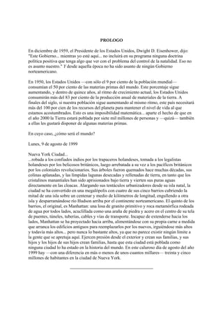 PROLOGO
En diciembre de 1959, el Presidente de los Estados Unidos, Dwight D. Eisenhower, dijo:
"Este Gobierno... mientras yo esté aquí... no incluirá en su programa ninguna doctrina
política positiva que tenga algo que ver con el problema del control de la natalidad. Eso no
es asunto nuestro." Y desde aquella época no ha sido asunto de ningún Gobierno
norteamericano.
En 1950, los Estados Unidos —con sólo el 9 por ciento de la población mundial—
consumían el 50 por ciento de las materias primas del mundo. Este porcentaje sigue
aumentando, y dentro de quince años, al ritmo de crecimiento actual, los Estados Unidos
consumirán más del 83 por ciento de la producción anual de materiales de la tierra. A
finales del siglo, si nuestra población sigue aumentando al mismo ritmo, este país necesitará
más del 100 por cien de los recursos del planeta para mantener el nivel de vida al que
estamos acostumbrados. Esto es una imposibilidad matemática... aparte el hecho de que en
el año 2000 la Tierra estará poblada por siete mil millones de personas y —quizá— también
a ellas les gustará disponer de algunas materias primas.
En cuyo caso, ¿cómo será el mundo?
Lunes, 9 de agosto de 1999
Nueva York Ciudad...
...robada a los confiados indios por los trapaceros holandeses, tomada a los legalistas
holandeses por los belicosos británicos, luego arrebatada a su vez a los pacíficos británicos
por los coloniales revolucionarios. Sus árboles fueron quemados hace muchas décadas, sus
colinas aplanadas, y las límpidas lagunas desecadas y rellenadas de tierra, en tanto que los
cristalinos manantiales han sido aprisionados bajo tierra y vierten sus puras aguas
directamente en las cloacas. Alargando sus tentáculos urbanizadores desde su isla natal, la
ciudad se ha convertido en una megalópolis con cuatro de sus cinco barrios cubriendo la
mitad de una isla sobre un centenar y medio de kilómetros de longitud, engullendo a otra
isla y desparramándose río Hudson arriba por el continente norteamericano. El quinto de los
barrios, el original, es Manhattan: una losa de granito primitivo y roca metamórfica rodeada
de agua por todos lados, acuclillada como una araña de piedra y acero en el centro de su tela
de puentes, túneles, tuberías, cables y vías de transporte. Incapaz de extenderse hacia los
lados, Manhattan se ha proyectado hacia arriba, alimentándose con su propia carne a medida
que arranca los edificios antiguos para reemplazarlos por los nuevos, irguiéndose más altos
y todavía más altos... pero nunca lo bastante altos, ya que no parece existir ningún límite a
la gente que se apretuja aquí. Ejercen presión desde el exterior y crean sus familias, y sus
hijos y los hijos de sus hijos crean familias, hasta que esta ciudad está poblada como
ninguna ciudad lo ha estado en la historia del mundo. En este caluroso día de agosto del año
1999 hay —con una diferencia en más o menos de unos cuantos millares— treinta y cinco
millones de habitantes en la ciudad de Nueva York.

 