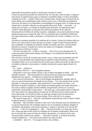 murmuraba furiosamente cuando se inclinó para encender la estufa.
Colocó tres grasientas pastillas de carbón-de-mar, de color gris, sobre la rejilla, y alargó la
mano hacia la estantería para coger su maltrecho encendedor Zippo. Un buen encendedor,
comprado en el PX... ¿cuándo? Hacia unos cincuenta años. Desde luego, la mayoría de las
piezas habían sido reemplazadas desde entonces, pero ya no se fabricaban encendedores
como éste. De hecho, no se fabricaban ya encendedores de ninguna clase. El carbón-de-mar
chisporroteó y prendió, ardiendo con una pequeña llama azul. Hedía —a pescado—, lo
mismo que sus manos, y se dirigió al fregadero para lavárselas. Se suponía que aquel
"carbón" estaba fabricado con desechos de celulosa procedentes de las cubas de
fermentación de la fábrica de alcohol, secados y empapados con aceite de plancton de baja
graduación para que no dejara de arder. Pero se rumoreaba que en realidad era fabricado
con tripas de pescado secadas y prensadas, y Sol prefería esta versión, verdadera o no, a la
oficial.
Su huerta en miniatura medraba en la jardinera de la ventana. Arrancó los últimos tallos de
salvia y los colocó sobre la mesa para que se secaran, y luego levantó la hoja de plástico
para comprobar si medraban las cebollas. Estaban creciendo muy bien, y pronto podría
ponerlas en conserva. Cuando fue a lavarse las manos en el fregadero, contempló
burlonamente su barba en el espejo.
—Necesita una poda, Sol —le dijo a su imagen—. Pero la luz casi ha desaparecido, de
modo que puede esperar hasta mañana. Sin embargo, no te perjudicaría peinarla antes de
vestirte para la cena.
Pasó un peine a través de su barba unas cuantas veces, y luego sacó un pantalón corto del
armario. La prenda había sido originalmente un pantalón caqui del Ejército, cortado y
remendado tantas veces en el transcurso de los años que se había convertido en algo que no
recordaba en absoluto su procedencia. Acababa de ponérselo cuando alguien llamó a la
puerta.
—Sí —gritó—. ¿Quién es?
—Electrónica Alcover's —fue la apagada respuesta.
—Empezaba a creer que te habías muerto o que se había incendiado tu tienda —dijo Sol,
abriendo la puerta—. Sólo han pasado dos semanas desde que dijiste que arreglarías
rápidamente este aparato... cobrándome la reparación por adelantado.
—Son cosas de la electrónica —dijo el recién llegado tranquilamente, dejando sobre la
mesa su caja de herramientas del tamaño de una maleta—. Ese viejo aparato tiene un tubo
quemado y varias piezas gastadas. ¿Qué podía hacer? Ya no fabrican ese tubo, y si lo
fabricaran no podría comprarlo, ya que tendría que haberlo pedido con mucha antelación. —
Sus manos estaban ocupadas mientras hablaba, transportando el televisor a la mesa y
empezando a desatornillar la tapa trasera—. De modo que, ¿cómo podía reparar el aparato?
Tuve que acudir a los desguazadores de radios de la Calle Greenwich y pasar un par de
horas rebuscando. No encontré el tubo, de modo que compré un par de transistores e
improvisé un circuito que hará el mismo trabajo. No ha sido fácil, se lo aseguro.
—Mi corazón sangra por ti —dijo Sol, contemplando suspicazmente cómo el obrero sacaba
la tapa del aparato y extraía un tubo.
—Quemado —dijo el hombre, mirando el tubo con el ceño fruncido antes de introducirlo en
su caja de herramientas. De la bandeja superior sacó un rectángulo de plástico delgado al
cual habían sido pegadas varias piezas pequeñas, y empezó a insertarlo en el circuito del
televisor—. Todo es un tapaagujeros —dijo—. Hay que desnudar a un santo para vestir a
otro. Tengo que aprovechar incluso la soldadura de los aparatos desguazados. Menos mal
que en este país hay un par de miles de millones de aparatos, y la mayoría de los más
recientes tienen circuitos muy sólidos... —Encendió el aparato, y un chorro de música
inundó la habitación—. Esto serán cuatro dólares por mano de obra.
—¡Estafador! —dijo Sol—. Ya te pagué treinta y cinco dólares...

 