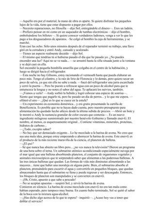 —Aquello era por el material, la mano de obra es aparte. Si quiere disfrutar los pequeños
lujos de la vida, tiene que estar dispuesto a pagar por ellos.
—Necesito reparaciones, no filosofía —dijo Sol, entregándole el dinero—. Eres un ladrón.
—Prefiero pensar en mi como en un saqueador de tumbas electrónicas —dijo el hombre,
embolsándose los billetes—. Si quiere conocer verdaderos ladrones, venga a ver lo que les
pago a los desguazadores de aparatos. –Se colgó al hombro la caja de herramientas, y se
marchó.
Eran casi las ocho. Sólo unos minutos después de el reparador terminó su trabajo, una llave
giró en la cerradura y entró Andy, cansado y acalorado.
—Tienes un aspecto realmente decaído —dijo Sol.
—El mismo que tendrías tú si hubieras pasado el día que he pasado yo. ¿No puedes
encender una luz? Aquí no se ve nada... —se arrastró hasta la silla situada junto a la ventana
y se dejó caer en ella.
Sol encendió la pequeña bombilla amarilla que colgaba en el centro de la habitación, y
luego se dirigió hacia el refrigerador.
—Esta noche no hay Gibsons, estoy racionando el vermouth hasta que pueda elaborar un
poco más. Tengo el cilantro, y la raíz de lirio de Florencia y lo demás, pero quiero secar un
poco de salvia, ya que sin ella no sabe a nada. —Sacó del refrigerador una jarra escarchada
y cerró la puerta—. Pero he puesto a refrescar agua con un poco de alcohol para que te
entumezca la lengua y no notes el sabor del agua. Te aplacará los nervios, también.
—¡Vamos a verlo! —Andy sorbió la bebida y logró esbozar una especie de sonrisa—.
Siento que tengas que pagarlo tú, pero he pasado un día de perros... y lo que me espera. —
olfateó el aire—. ¿Qué es lo que se cuece en la estufa?
—Un experimento en economía doméstica... y era gratis presentando la cartilla de
Beneficencia. Es posible que no te hayas dado cuenta, pero nuestro presupuesto para
alimentación ha quedado hecho añicos desde la última subida de precios. —Abrió un bote y
le mostró a Andy la sustancia granular de color oscura que contenía—. Es un nuevo
ingrediente milagroso suministrado por nuestro benévolo Gobierno y llamado ener-G. El
nombre, al menos, es asquerosamente original... Contiene vitaminas, minerales, proteínas,
hidratos de carbono...
—¿Todo, excepto sabor?
—No hay que ser demasiado exigente... Lo he mezclado a la harina de avena. No creo que
sea una mala idea, porque estoy empezando a aborrecer la harina de avena. Este ener-G es
el producto de la más reciente maravilla de la ciencia, el plancton de ballena.
—¿El qué?
—Sé que nunca has abierto un libro pero... ¿no ves nunca la televisión? Dieron un programa
de una hora sobre el terna. Un submarino atómico acondicionado especialmente navega por
el mar igual que una ballena absorbiendo plancton, el conjunto de organismos vegetales y
animales microscópicos que te sorprenderá saber que alimentan a las poderosas ballenas. A
las tres únicas ballenas que quedan. Las formas de vida más diminutas alimentando a las
mayores... tiene que haber una moraleja en alguna parte. Bien, el submarino absorbe el
plancton, prensándolo para escurrir el agua y convertirlo en pequeños bloques, que quedan
almacenados hasta que el submarino se llena y puede regresar y ser descargado. Entonces,
los bloques de plancton son manipulados y se convierten en ener-G.
—¡Oh, Cristo, apuesto a que sabe a pescado!
—No se aceptan apuestas —suspiró Sol, y sirvió la harina de avena.
Comieron en silencio. La harina de avena mezclada con ener-G no era tan mala como
habían esperado, pero tampoco muy buena. En cuanto hubo terminado, Sol se quitó el sabor
de la boca con la mixtura agua-alcohol.
—¿Has dicho algo acerca de lo que te espera? –inquirió—. ¿Acaso hoy vas a tener que
doblar el servicio?

 