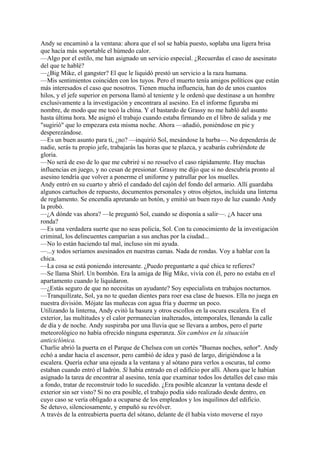 Andy se encaminó a la ventana: ahora que el sol se había puesto, soplaba una ligera brisa
que hacía más soportable el húmedo calor.
—Algo por el estilo, me han asignado un servicio especial. ¿Recuerdas el caso de asesinato
del que te hablé?
—¿Big Mike, el gangster? El que le liquidó prestó un servicio a la raza humana.
—Mis sentimientos coinciden con los tuyos. Pero el muerto tenía amigos políticos que están
más interesados el caso que nosotros. Tienen mucha influencia, han do de unos cuantos
hilos, y el jefe superior en persona llamó al teniente y le ordenó que destinase a un hombre
exclusivamente a la investigación y encontrara al asesino. En el informe figuraba mi
nombre, de modo que me tocó la china. Y el bastardo de Grassy no me habló del asunto
hasta última hora. Me asignó el trabajo cuando estaba firmando en el libro de salida y me
"sugirió" que lo empezara esta misma noche. Ahora —añadió, poniéndose en pie y
desperezándose.
—Es un buen asunto para ti, ¿no? —inquirió Sol, mesándose la barba—. No dependerás de
nadie, serás tu propio jefe, trabajarás las horas que te plazca, y acabarás cubriéndote de
gloria.
—No será de eso de lo que me cubriré si no resuelvo el caso rápidamente. Hay muchas
influencias en juego, y no cesan de presionar. Grassy me dijo que si no descubría pronto al
asesino tendría que volver a ponerme el uniforme y patrullar por los muelles.
Andy entró en su cuarto y abrió el candado del cajón del fondo del armario. Allí guardaba
algunos cartuchos de repuesto, documentos personales y otros objetos, incluida una linterna
de reglamento. Se encendía apretando un botón, y emitió un buen rayo de luz cuando Andy
la probó.
—¿A dónde vas ahora? —le preguntó Sol, cuando se disponía a salir—. ¿A hacer una
ronda?
—Es una verdadera suerte que no seas policía, Sol. Con tu conocimiento de la investigación
criminal, los delincuentes camparían a sus anchas por la ciudad...
—No lo están haciendo tal mal, incluso sin mi ayuda.
—...y todos seríamos asesinados en nuestras camas. Nada de rondas. Voy a hablar con la
chica.
—La cosa se está poniendo interesante. ¿Puedo preguntarte a qué chica te refieres?
—Se llama Shirl. Un bombón. Era la amiga de Big Mike, vivía con él, pero no estaba en el
apartamento cuando le liquidaron.
—¿Estás seguro de que no necesitas un ayudante? Soy especialista en trabajos nocturnos.
—Tranquilízate, Sol, ya no te quedan dientes para roer esa clase de huesos. Ella no juega en
nuestra división. Mójate las muñecas con agua fría y duerme un poco.
Utilizando la linterna, Andy evitó la basura y otros escollos en la oscura escalera. En el
exterior, las multitudes y el calor permanecían inalterados, intemporales, llenando la calle
de día y de noche. Andy suspiraba por una lluvia que se llevara a ambos, pero el parte
meteorológico no había ofrecido ninguna esperanza. Sin cambios en la situación
anticiclónica.
Charlie abrió la puerta en el Parque de Chelsea con un cortés "Buenas noches, señor". Andy
echó a andar hacia el ascensor, pero cambió de idea y pasó de largo, dirigiéndose a la
escalera. Quería echar una ojeada a la ventana y al sótano para verlos a oscuras, tal como
estaban cuando entró el ladrón. Si había entrado en el edificio por allí. Ahora que le habían
asignado la tarea de encontrar al asesino, tenía que examinar todos los detalles del caso más
a fondo, tratar de reconstruir todo lo sucedido. ¿Era posible alcanzar la ventana desde el
exterior sin ser visto? Si no era posible, el trabajo podía sido realizado desde dentro, en
cuyo caso se vería obligado a ocuparse de los empleados y los inquilinos del edificio.
Se detuvo, silenciosamente, y empuñó su revólver.
A través de la entreabierta puerta del sótano, delante de él había visto moverse el rayo

 