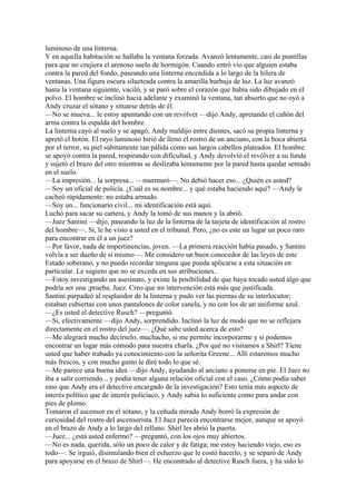 luminoso de una linterna.
Y en aquella habitación se hallaba la ventana forzada. Avanzó lentamente, casi de puntillas
para que no crujiera el arenoso suelo de hormigón. Cuando entró vio que alguien estaba
contra la pared del fondo, paseando una linterna encendida a lo largo de la hilera de
ventanas. Una figura oscura silueteada contra la amarilla burbuja de luz. La luz avanzó
hasta la ventana siguiente, vaciló, y se paró sobre el corazón que había sido dibujado en el
polvo. El hombre se inclinó hacia adelante y examinó la ventana, tan absorto que no oyó a
Andy cruzar el sótano y situarse detrás de él.
—No se mueva... le estoy apuntando con un revólver —dijo Andy, apretando el cañón del
arma contra la espalda del hombre.
La linterna cayó al suelo y se apagó; Andy maldijo entre dientes, sacó su propia linterna y
apretó el botón. El rayo luminoso hirió de lleno el rostro de un anciano, con la boca abierta
por el terror, su piel súbitamente tan pálida como sus largos cabellos plateados. El hombre
se apoyó contra la pared, respirando con dificultad, y Andy devolvió el revólver a su funda
y sujetó el brazo del otro mientras se deslizaba lentamente por la pared hasta quedar sentado
en el suelo.
—La impresión... la sorpresa... —murmuró—. No debió hacer eso... ¿Quién es usted?
—Soy un oficial de policía. ¿Cuál es su nombre... y qué estaba haciendo aquí? —Andy le
cacheó rápidamente: no estaba armado.
—Soy un... funcionario civil... mi identificación está aquí.
Luchó para sacar su cartera, y Andy la tomó de sus manos y la abrió.
—Juez Santini —dijo, paseando la luz de la linterna de la tarjeta de identificación al rostro
del hombre—. Sí, le he visto a usted en el tribunal. Pero, ¿no es este un lugar un poco raro
para encontrar en él a un juez?
—Por favor, nada de impertinencias, joven. —La primera reacción había pasado, y Santini
volvía a ser dueño de sí mismo—. Me considero un buen conocedor de las leyes de este
Estado soberano, y no puedo recordar ninguna que pueda aplicarse a esta situación en
particular. Le sugiero que no se exceda en sus atribuciones..
—Estoy investigando un asesinato, y existe la posibilidad de que haya tocado usted algo que
podría ser una ;prueba, Juez. Creo que mi intervención está más que justificada.
Santini parpadeó al resplandor de la linterna y pudo ver las piernas de su interlocutor;
estaban cubiertas con unos pantalones de color canela, y no con los de un uniforme azul.
—¿Es usted el detective Rusch? —preguntó.
—Si, efectivamente —dijo Andy, sorprendido. Inclinó la luz de modo que no se reflejara
directamente en el rostro del juez—. ¿Qué sabe usted acerca de esto?
—Me alegrará mucho decírselo, muchacho, si me permite incorporarme y si podemos
encontrar un lugar más cómodo para nuestra charla. ¿Por qué no visitamos a Shirl? Tiene
usted que haber trabado ya conocimiento con la señorita Greene... Allí estaremos mucho
más frescos, y con mucho gusto le diré todo lo que sé.
—Me parece una buena idea —dijo Andy, ayudando al anciano a ponerse en pie. El Juez no
iba a salir corriendo... y podía tener alguna relación oficial con el caso. ¿Cómo podía saber
sino que Andy era el detective encargado de la investigación? Esto tenía más aspecto de
interés político que de interés policíaco, y Andy sabia lo suficiente como para andar con
pies de plomo.
Tomaron el ascensor en el sótano, y la ceñuda mirada Andy borró la expresión de
curiosidad del rostro del ascensorista. El Juez parecía encontrarse mejor, aunque se apoyó
en el brazo de Andy a lo largo del rellano. Shirl les abrió la puerta.
—Juez... ¿está usted enfermo? —preguntó, con los ojos muy abiertos.
—No es nada, querida, sólo un poco de calor y de fatiga; me estoy haciendo viejo, eso es
todo—. Se irguió, disimulando bien el esfuerzo que le costó hacerlo, y se separó de Andy
para apoyarse en el brazo de Shirl—. He encontrado al detective Rusch fuera, y ha sido lo

 